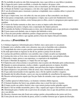 19. Na multidão de palavras não falta transgressão; mas o que refreia os seus lábios é prudente.
20. A língua do justo é prata escolhida; o coração dos ímpios é de pouco valor.
21. Os lábios do justo apascentam a muitos; mas os insensatos, por falta de entendimento, morrem.
22. A bênção do Senhor é que enriquece; e ele não a faz seguir de dor alguma.
23. E um divertimento para o insensato o praticar a iniqüidade; mas a conduta sábia é o prazer do
homem entendido.
24. O que o ímpio teme, isso virá sobre ele; mas aos justos se lhes concederá o seu desejo.
25. Como passa a tempestade, assim desaparece o ímpio; mas o justo tem fundamentos eternos.
26. Como vinagre para os dentes, como fumaça para os olhos, assim é o preguiçoso para aqueles que o
mandam.
27. O temor do Senhor aumenta os dias; mas os anos os ímpios serão abreviados.
28. A esperança dos justos é alegria; mas a expectação dos ímpios perecerá.
29. O caminho do Senhor é fortaleza para os retos; mas é destruição para os que praticam a iniqüidade.
30. O justo nunca será abalado; mas os ímpios não habitarão a terra.
31. A boca do justo produz sabedoria; porém a língua perversa será desarraigada.
32. Os lábios do justo sabem o que agrada; porém a boca dos ímpios fala perversidades.

[Provérbios 11]Provérbios       11
1. A balança enganosa é abominação para o Senhor; mas o peso justo é o seu prazer.
2. Quando vem a soberba, então vem a desonra; mas com os humildes está a sabedoria.
3. A integridade dos retos os guia; porém a perversidade dos desleais os destrói.
4. De nada aproveitam as riquezas no dia da ira; porém a justiça livra da morte.
5. A justiça dos perfeitos endireita o seu caminho; mas o ímpio cai pela sua impiedade.
6. A justiça dos retos os livra; mas os traiçoeiros são apanhados nas, suas próprias cobiças.
7. Morrendo o ímpio, perece a sua esperança; e a expectativa da iniqüidade.
8. O justo é libertado da angústia; e o ímpio fica em seu lugar.
9. O hipócrita com a boca arruina o seu próximo; mas os justos são libertados pelo conhecimento.
10. Quando os justos prosperam, exulta a cidade; e quando perecem os ímpios, há júbilo.
11. Pela bênção dos retos se exalta a cidade; mas pela boca dos ímpios é derrubada.
12. Quem despreza o seu próximo é falto de senso; mas o homem de entendimento se cala.
13. O que anda mexericando revela segredos; mas o fiel de espírito encobre o negócio.
14. Quando não há sábia direção, o povo cai; mas na multidão de conselheiros há segurança.
15. Decerto sofrerá prejuízo aquele que fica por fiador do estranho; mas o que aborrece a fiança estará
seguro.
16. A mulher aprazível obtém honra, e os homens violentos obtêm riquezas.
17. O homem bondoso faz bem à sua, própria alma; mas o cruel faz mal a si mesmo.
18. O ímpio recebe um salário ilusório; mas o que semeia justiça recebe galardão seguro.
19. Quem é fiel na retidão encaminha, para a vida, e aquele que segue o mal encontra a morte.
20. Abominação para o Senhor são os perversos de coração; mas os que são perfeitos em seu caminho
são o seu deleite.
21. Decerto o homem mau não ficará sem castigo; porém a descendência dos justos será livre.
22. Como jóia de ouro em focinho de porca, assim é a mulher formosa que se aparta da discrição.
 