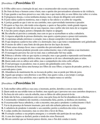 [Provérbios 13]Provérbios        13
1. O filho sábio ouve a instrução do pai; mas o escarnecedor não escuta a repreensão.
2. Do fruto da boca o homem come o bem; mas o apetite dos prevaricadores alimenta-se da violência.
3. O que guarda a sua boca preserva a sua vida; mas o que muito abre os seus lábios traz sobre si a ruína.
4. O preguiçoso deseja, e coisa nenhuma alcança; mas o desejo do diligente será satisfeito.
5. O justo odeia a palavra mentirosa, mas o ímpio se faz odioso e se cobre de vergonha.
6. A justiça guarda ao que é reto no seu caminho; mas a perversidade transtorna o pecador.
7. Há quem se faça rico, não tendo coisa alguma; e quem se faça pobre, tendo grande riqueza.
8. O resgate da vida do homem são as suas riquezas; mas o pobre não tem meio de se resgatar.
9. A luz dos justos alegra; porem a lâmpada dos ímpios se apagará.
10. Da soberba só provém a contenda; mas com os que se aconselham se acha a sabedoria.
11. A riqueza adquirida às pressas diminuíra; mas quem a ajunta pouco a pouco terá aumento.
12. A esperança adiada entristece o coração; mas o desejo cumprido é árvore devida.
13. O que despreza a palavra traz sobre si a destruição; mas o que teme o mandamento será galardoado.
14. O ensino do sábio é uma fonte devida para desviar dos laços da morte.
15. O bom senso alcança favor; mas o caminho dos prevaricadores é áspero:
16. Em tudo o homem prudente procede com conhecimento; mas o tolo espraia a sua insensatez.
17. O mensageiro perverso faz cair no mal; mas o embaixador fiel traz saúde.
18. Pobreza e afronta virão ao que rejeita a correção; mas o que guarda a repreensão será honrado.
19. O desejo que se cumpre deleita a alma; mas apartar-se do ma e abominação para os tolos.
20. Quem anda com os sábios será sábio; mas o companheiro dos tolos sofre aflição.
21. O mal persegue os pecadores; mas os justos são galardoados com o bem.
22. O homem de bem deixa uma herança aos filhos de seus filhos; a riqueza do pecador, porém, é
reservada para o justo.
23. Abundância de mantimento há, na lavoura do pobre; mas se perde por falta de juízo.
24. Aquele que poupa a vara aborrece a seu filho; mas quem o ama, a seu tempo o castiga.
25. O justo come e fica satisfeito; mas o apetite dos ímpios nunca se satisfaz.

[Provérbios 14]Provérbios        14
1. Toda mulher sábia edifica a sua casa; a insensata, porém, derruba-a com as suas mãos.
2. Quem anda na sua retidão teme ao Senhor; mas aquele que é perverso nos seus caminhos despreza-o.
3. Na boca do tolo está a vara da soberba, mas os lábios do sábio preservá-lo-ão.
4. Onde não há bois, a manjedoura está vazia; mas pela força do boi há abundância de colheitas.
5. A testemunha verdadeira não mentirá; a testemunha falsa, porém, se desboca em mentiras.
6. O escarnecedor busca sabedoria, e não a encontra; mas para o prudente o conhecimento é fácil.
7. Vai-te da presença do homem insensato, pois nele não acharás palavras de ciência.
8. A sabedoria do prudente é entender o seu caminho; porém a estultícia dos tolos é enganar.
9. A culpa zomba dos insensatos; mas os retos têm o favor de Deus.
10. O coração conhece a sua própria amargura; e o estranho não participa da sua alegria.
11. A casa dos ímpios se desfará; porém a tenda dos retos florescerá.
12. Há um caminho que ao homem parece direito, mas o fim dele conduz à morte.
 