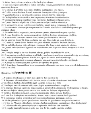 13. Até no riso terá dor o coração; e o fim da alegria é tristeza.
14. Dos seus próprios caminhos se fartará o infiel de coração, como também o homem bom se
contentará dos seus.
15. O simples dá crédito a tudo; mas o prudente atenta para os seus passos.
16. O sábio teme e desvia-se do mal, mas o tolo é arrogante e dá-se por seguro.
17. Quem facilmente se ira fará doidices; mas o homem discreto é paciente;
18. Os simples herdam a estultícia; mas os prudentes se coroam de conhecimento.
19. Os maus inclinam-se perante os bons; e os ímpios diante das portas dos justos.
20. O pobre é odiado até pelo seu vizinho; mas os amigos dos ricos são muitos.
21. O que despreza ao seu vizinho peca; mas feliz é aquele que se compadece dos pobres.
22. Porventura não erram os que maquinam o mal? mas há beneficência e fidelidade para os que
planejam o bem.
23. Em todo trabalho há proveito; meras palavras, porém, só encaminham para a penúria.
24. A coroa dos sábios é a sua riqueza; porém a estultícia dos tolos não passa de estultícia.
25. A testemunha verdadeira livra as almas; mas o que fala mentiras é traidor.
26. No temor do Senhor há firme confiança; e os seus filhos terão um lugar de refúgio.
27. O temor do Senhor é uma fonte de vida, para o homem se desviar dos laços da morte.
28. Na multidão do povo está a glória do rei; mas na falta de povo está a ruína do príncipe.
29. Quem é tardio em irar-se é grande em entendimento; mas o que é de ânimo precipitado exalta a
loucura.
30. O coração tranqüilo é a vida da carne; a inveja, porém, é a podridão dos ossos.
31. O que oprime ao pobre insulta ao seu Criador; mas honra-o aquele que se compadece do necessitado.
32. O ímpio é derrubado pela sua malícia; mas o justo até na sua morte acha refúgio.
33. No coração do prudente repousa a sabedoria; mas no coração dos tolos não é conhecida.
34. A justiça exalta as nações; mas o pecado é o opróbrio dos povos.
35. O favor do rei é concedido ao servo que procede sabiamente; mas sobre o que procede indignamente
cairá o seu furor.

[Provérbios 15]Provérbios      15
1. A resposta branda desvia o furor, mas a palavra dura suscita a ira.
2. A língua dos sábios destila o conhecimento; porém a boca dos tolos derrama a estultícia.
3. Os olhos do Senhor estão em todo lugar, vigiando os maus e os bons.
4. Uma língua suave é árvore de vida; mas a língua perversa quebranta o espírito.
5. O insensato despreza a correção e seu pai; mas o que atende à admoestação prudentemente se haverá.
6. Na casa do justo há um grande tesouro; mas nos lucros do ímpio há perturbação.
7. Os lábios dos sábios difundem conhecimento; mas não o faz o coração dos tolos.
8. O sacrifício dos ímpios é abominável ao Senhor; mas a oração dos retos lhe é agradável.
9. O caminho do ímpio é abominável ao Senhor; mas ele ama ao que segue a justiça.
10. Há disciplina severa para o que abandona a vereda; e o que aborrece a repreensão morrerá.
11. O Seol e o Abadom estão abertos perante o Senhor; quanto mais o coração dos filhos dos homens!
12. O escarnecedor não gosta daquele que o repreende; não irá ter com os sábios.
13. O coração alegre aformoseia o rosto; mas pela dor do coração o espírito se abate.
 