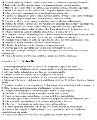 14. O coração do inteligente busca o conhecimento; mas a boca dos tolos se apascenta de estultícia.
15. Todos os dias do aflito são maus; mas o coração contente tem um banquete contínuo.
16. Melhor é o pouco com o temor do Senhor, do que um grande tesouro, e com ele a inquietação.
17. Melhor é um prato de hortaliça, onde há amor, do que o boi gordo, e com ele o ódio.
18. O homem iracundo suscita contendas; mas o longânimo apazigua a luta.
19. O caminho do preguiçoso é como a sebe de espinhos; porém a vereda dos justos é uma estrada real.
20. O filho sábio alegra a seu pai; mas o homem insensato despreza a sua mãe.
21. A estultícia é alegria para o insensato; mas o homem de entendimento anda retamente.
22. Onde não há conselho, frustram-se os projetos; mas com a multidão de conselheiros se estabelecem.
23. O homem alegra-se em dar uma resposta adequada; e a palavra a seu tempo quão boa é!
24. Para o sábio o caminho da vida é para cima, a fim de que ele se desvie do Seol que é em baixo.
25. O Senhor desarraiga a casa dos soberbos, mas estabelece a herança da viúva.
26. Os desígnios dos maus são abominação para o Senhor; mas as palavras dos limpos lhe são aprazíveis.
27. O que se dá à cobiça perturba a sua própria casa; mas o que aborrece a peita viverá.
28. O coração do justo medita no que há de responder; mas a boca dos ímpios derrama coisas más.
29. Longe está o Senhor dos ímpios, mas ouve a oração dos justos.
30. A luz dos olhos alegra o coração, e boas-novas engordam os ossos.
31. O ouvido que escuta a advertência da vida terá a sua morada entre os sábios.
32. Quem rejeita a correção menospreza a sua alma; mas aquele que escuta a advertência adquire
entendimento.
33. O temor do Senhor é a instrução da sabedoria; e adiante da honra vai a humildade.

[Provérbios 16]Provérbios      16
1. Ao homem pertencem os planos do coração; mas a resposta da língua é do Senhor.
2. Todos os caminhos do homem são limpos aos seus olhos; mas o Senhor pesa os espíritos.
3. Entrega ao Senhor as tuas obras, e teus desígnios serão estabelecidos.
4. O Senhor fez tudo para um fim; sim, até o ímpio para o dia do mal.
5. Todo homem arrogante é abominação ao Senhor; certamente não ficará impune.
6. Pela misericórdia e pela verdade expia-se a iniqüidade; e pelo temor do Senhor os homens se desviam
do mal.
7. Quando os caminhos do homem agradam ao Senhor, faz que até os seus inimigos tenham paz com ele.
8. Melhor é o pouco com justiça, do que grandes rendas com injustiça.
9. O coração do homem propõe o seu caminho; mas o Senhor lhe dirige os passos.
10. Nos lábios do rei acham-se oráculos; em juízo a sua boca não prevarica.
11. O peso e a balança justos são do Senhor; obra sua são todos os pesos da bolsa.
12. Abominação é para os reis o praticarem a impiedade; porque com justiça se estabelece o trono.
13. Lábios justos são o prazer dos reis; e eles amam aquele que fala coisas retas.
14. O furor do rei é mensageiro da morte; mas o homem sábio o aplacará.
15. Na luz do semblante do rei está a vida; e o seu favor é como a nuvem de chuva serôdia.
16. Quanto melhor é adquirir a sabedoria do que o ouro! e quanto mais excelente é escolher o
entendimento do que a prata!
17. A estrada dos retos desvia-se do mal; o que guarda o seu caminho preserva a sua vida.
 