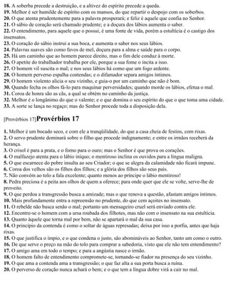 18. A soberba precede a destruição, e a altivez do espírito precede a queda.
19. Melhor é ser humilde de espírito com os mansos, do que repartir o despojo com os soberbos.
20. O que atenta prudentemente para a palavra prosperará; e feliz é aquele que confia no Senhor.
21. O sábio de coração será chamado prudente; e a doçura dos lábios aumenta o saber.
22. O entendimento, para aquele que o possui, é uma fonte de vida, porém a estultícia é o castigo dos
insensatos.
23. O coração do sábio instrui a sua boca, e aumenta o saber nos seus lábios.
24. Palavras suaves são como favos de mel, doçura para a alma e saúde para o corpo.
25. Há um caminho que ao homem parece direito, mas o fim dele conduz à morte.
26. O apetite do trabalhador trabalha por ele, porque a sua fome o incita a isso.
27. O homem vil suscita o mal; e nos seus lábios há como que um fogo ardente.
28. O homem perverso espalha contendas; e o difamador separa amigos íntimos.
29. O homem violento alicia o seu vizinho, e guia-o por um caminho que não é bom.
30. Quando fecha os olhos fá-lo para maquinar perversidades; quando morde os lábios, efetua o mal.
31. Coroa de honra são as cãs, a qual se obtém no caminho da justiça.
32. Melhor é o longânimo do que o valente; e o que domina o seu espírito do que o que toma uma cidade.
33. A sorte se lança no regaço; mas do Senhor procede toda a disposição dela.

[Provérbios 17]Provérbios       17
1. Melhor é um bocado seco, e com ele a tranqüilidade, do que a casa cheia de festins, com rixas.
2. O servo prudente dominará sobre o filho que procede indignamente; e entre os irmãos receberá da
herança.
3. O crisol é para a prata, e o forno para o ouro; mas o Senhor é que prova os corações.
4. O malfazejo atenta para o lábio iníquo; o mentiroso inclina os ouvidos para a língua maligna.
5. O que escarnece do pobre insulta ao seu Criador; o que se alegra da calamidade não ficará impune.
6. Coroa dos velhos são os filhos dos filhos; e a glória dos filhos são seus pais.
7. Não convém ao tolo a fala excelente; quanto menos ao príncipe o lábio mentiroso!
8. Pedra preciosa é a peita aos olhos de quem a oferece; para onde quer que ele se volte, serve-lhe de
proveito.
9. O que perdoa a transgressão busca a amizade; mas o que renova a questão, afastam amigos íntimos.
10. Mais profundamente entra a repreensão no prudente, do que cem açoites no insensato.
11. O rebelde não busca senão o mal; portanto um mensageiro cruel será enviado contra ele.
12. Encontre-se o homem com a ursa roubada dos filhotes, mas não com o insensato na sua estultícia.
13. Quanto àquele que torna mal por bem, não se apartará o mal da sua casa.
14. O princípio da contenda é como o soltar de águas represadas; deixa por isso a porfia, antes que haja
rixas.
15. O que justifica o ímpio, e o que condena o justo, são abomináveis ao Senhor, tanto um como o outro.
16. De que serve o preço na mão do tolo para comprar a sabedoria, visto que ele não tem entendimento?
17. O amigo ama em todo o tempo; e para a angústia nasce o irmão.
18. O homem falto de entendimento compromete-se, tornando-se fiador na presença do seu vizinho.
19. O que ama a contenda ama a transgressão; o que faz alta a sua porta busca a ruína.
20. O perverso de coração nunca achará o bem; e o que tem a língua dobre virá a cair no mal.
 