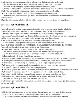 21. O que gera um tolo, para sua tristeza o faz; e o pai do insensato não se alegrará.
22. O coração alegre serve de bom remédio; mas o espírito abatido seca os ossos.
23. O ímpio recebe do regaço a peita, para perverter as veredas da justiça.
24. O alvo do inteligente é a sabedoria; mas os olhos do insensato estão nas extremidades da terra.
25. O filho insensato é tristeza para seu, pai, e amargura para quem o deu à luz.
26. Não é bom punir ao justo, nem ferir aos nobres por causa da sua retidão.
27. Refreia as suas palavras aquele que possui o conhecimento; e o homem de entendimento é de
espírito sereno.
28. Até o tolo, estando calado, é tido por sábio; e o que cerra os seus lábios, por entendido.

[Provérbios 18]Provérbios       18
1. Aquele que vive isolado busca seu próprio desejo; insurge-se contra a verdadeira sabedoria.
2. O tolo não toma prazer no entendimento, mas tão somente em revelar a sua opinião.
3. Quando vem o ímpio, vem também o desprezo; e com a desonra vem o opróbrio.
4. Águas profundas são as palavras da boca do homem; e a fonte da sabedoria é um ribeiro que corre.
5. Não é bom ter respeito à pessoa do ímpio, nem privar o justo do seu direito.
6. Os lábios do tolo entram em contendas, e a sua boca clama por açoites.
7. A boca do tolo é a sua própria destruição, e os seus lábios um laço para a sua alma.
8. As palavras do difamador são como bocados doces, que penetram até o íntimo das entranhas.
9. Aquele que é remisso na sua obra é irmão do que é destruidor.
10. Torre forte é o nome do Senhor; para ela corre o justo, e está seguro.
11. Os bens do rico são a sua cidade forte, e como um muro alto na sua imaginação.
12. Antes da ruína eleva-se o coração do homem; e adiante da honra vai a humildade.
13. Responder antes de ouvir, é estultícia e vergonha.
14. O espírito do homem o sustentará na sua enfermidade; mas ao espírito abatido quem o levantará?
15. O coração do entendido adquire conhecimento; e o ouvido dos sábios busca conhecimento;
16. O presente do homem alarga-lhe o caminho, e leva-o à presença dos grandes.
17. O que primeiro começa o seu pleito parece justo; até que vem o outro e o examina.
18. A sorte faz cessar os pleitos, e decide entre os poderosos.
19. um irmão ajudado pelo irmão é como uma cidade fortificada; é forte como os ferrolhos dum castelo.
20. O homem se fartará do fruto da sua boca; dos renovos dos seus lábios se fartará.
21. A morte e a vida estão no poder da língua; e aquele que a ama comerá do seu fruto.
22. Quem encontra uma esposa acha uma coisa boa; e alcança o favor do Senhor.
23. O pobre fala com rogos; mas o rico responde com durezas.
24. O homem que tem muitos amigos, tem-nos para a sua ruína; mas há um amigo que é mais chegado
do que um irmão.

[Provérbios 19]Provérbios       19
1. Melhor é o pobre que anda na sua integridade, do que aquele que é perverso de lábios e tolo.
2. Não é bom agir sem refletir; e o que se apressa com seus pés erra o caminho.
3. A estultícia do homem perverte o seu caminho, e o seu coração se irrita contra o Senhor.
 