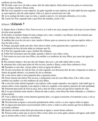 mulheres de teus filhos.
19. De tudo o que vive, de toda a carne, dois de cada espécie, farás entrar na arca, para os conservares
vivos contigo; macho e fêmea serão.
20. Das aves segundo as suas espécies, do gado segundo as suas espécies, de todo réptil da terra segundo
as suas espécies, dois de cada espécie virão a ti, para os conservares em vida.
21. Leva contigo de tudo o que se come, e ajunta-o para ti; e te será para alimento, a ti e a eles.
22. Assim fez Noé; segundo tudo o que Deus lhe mandou, assim o fez.

[Gênesis 7]Gênesis      7
1. Depois disse o Senhor a Noé: Entra na arca, tu e toda a tua casa, porque tenho visto que és justo diante
de mim nesta geração.
2. De todos os animais limpos levarás contigo sete e sete, o macho e sua fêmea; mas dos animais que
não são limpos, dois, o macho e sua fêmea;
3. também das aves do céu sete e sete, macho e fêmea, para se conservar em vida sua espécie sobre a
face de toda a terra.
4. Porque, passados ainda sete dias, farei chover sobre a terra quarenta dias e quarenta noites, e
exterminarei da face da terra todas as criaturas que fiz.
5. E Noé fez segundo tudo o que o Senhor lhe ordenara.
6. Tinha Noé seiscentos anos de idade, quando o dilúvio veio sobre a terra.
7. Noé entrou na arca com seus filhos, sua mulher e as mulheres de seus filhos, por causa das águas do
dilúvio.
8. Dos animais limpos e dos que não são limpos, das aves, e de todo réptil sobre a terra,
9. entraram dois a dois para junto de Noé na arca, macho e fêmea, como Deus ordenara a Noé.
10. Passados os sete dias, vieram sobre a terra as águas do dilúvio.
11. No ano seiscentos da vida de Noé, no mês segundo, aos dezessete dias do mês, romperam-se todas as
fontes do grande abismo, e as janelas do céu se abriram,
12. e caiu chuva sobre a terra quarenta dias e quarenta noites.
13. Nesse mesmo dia entrou Noé na arca, e juntamente com ele seus filhos Sem, Cão e Jafé, como
também sua mulher e as três mulheres de seus filhos,
14. e com eles todo animal segundo a sua espécie, todo o gado segundo a sua espécie, todo réptil que se
arrasta sobre a terra segundo a sua espécie e toda ave segundo a sua espécie, pássaros de toda qualidade.
15. Entraram para junto de Noé na arca, dois a dois de toda a carne em que havia espírito de vida.
16. E os que entraram eram macho e fêmea de toda a carne, como Deus lhe tinha ordenado; e o Senhor o
fechou dentro.
17. Veio o dilúvio sobre a terra durante quarenta dias; e as águas cresceram e levantaram a arca, e ela se
elevou por cima da terra.
18. Prevaleceram as águas e cresceram grandemente sobre a terra; e a arca vagava sobre as águas.
19. As águas prevaleceram excessivamente sobre a terra; e todos os altos montes que havia debaixo do
céu foram cobertos.
20. Quinze côvados acima deles prevaleceram as águas; e assim foram cobertos.
21. Pereceu toda a carne que se movia sobre a terra, tanto ave como gado, animais selvagens, todo réptil
que se arrasta sobre a terra, e todo homem.
 