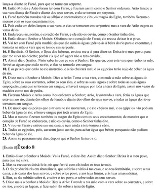 lança-a diante de Faraó, para que se torne em serpente.
10. Então Moisés e Arão foram ter com Faraó, e fizeram assim como o Senhor ordenara. Arão lançou a
sua vara diante de Faraó e diante dos seus servos, e ela se tornou em serpente.
11. Faraó também mandou vir os sábios e encantadores; e eles, os magos do Egito, também fizeram o
mesmo com os seus encantamentos.
12. Pois cada um deles lançou a sua vara, e elas se tornaram em serpentes; mas a vara de Arão tragou as
varas deles.
13. Endureceu-se, porém, o coração de Faraó, e ele não os ouviu, como o Senhor tinha dito.
14. Então disse o Senhor a Moisés: Obstinou-se o coração de Faraó; ele recusa deixar ir o povo.
15. Vai ter com Faraó pela manhã; eis que ele sairá às águas; pôr-te-ás à beira do rio para o encontrar, e
tomarás na mão a vara que se tomou em serpente.
16. E lhe dirás: O Senhor, o Deus dos hebreus, enviou-me a ti para dizer-te: Deixa ir o meu povo, para
que me sirva no deserto; porém eis que até agora não o tens ouvido.
17. Assim diz o Senhor: Nisto saberás que eu sou o Senhor: Eis que eu, com esta vara que tenho na mão,
ferirei as águas que estão no rio, e elas se tornarão em sangue.
18. E os peixes que estão no rio morrerão, e o rio cheirará mal; e os egípcios terão nojo de beber da água
do rio.
19. Disse mais o Senhor a Moisés: Dize a Arão: Toma a tua vara, e estende a mão sobre as águas do
Egito, sobre as suas correntes, sobre os seus rios, e sobre as suas lagoas e sobre todas as suas águas
empoçadas, para que se tornem em sangue; e haverá sangue por toda a terra do Egito, assim nos vasos de
madeira como nos de pedra.
20. Fizeram Moisés e Arão como lhes ordenara o Senhor; Arão, levantando a vara, feriu as águas que
estavam no rio, diante dos olhos de Faraó, e diante dos olhos de seus servos; e todas as águas do rio se
tornaram em sangue.
21. De modo que os peixes que estavam no rio morreram, e o rio cheirou mal, e os egípcios não podiam
beber da água do rio; e houve sangue por toda a terra do Egito.
22. Mas o mesmo fizeram também os magos do Egito com os seus encantamentos; de maneira que o
coração de Faraó se endureceu, e não os ouviu, como o Senhor tinha dito.
23. Virou-se Faraó e entrou em sua casa, e nem ainda a isto tomou a sério.
24. Todos os egípcios, pois, cavaram junto ao rio, para achar água que beber; porquanto não podiam
beber da água do rio.
25. Assim se passaram sete dias, depois que o Senhor ferira o rio.

[Êxodo 8]Êxodo      8
1. Então disse o Senhor a Moisés: Vai a Faraó, e dize-lhe: Assim diz o Senhor: Deixa ir o meu povo,
para que me sirva.
2. Mas se recusares deixá-lo ir, eis que ferirei com rãs todos os teus termos.
3. O rio produzirá rãs em abundância, que subirão e virão à tua casa, e ao teu dormitório, e sobre a tua
cama, e às casas dos teus servos, e sobre o teu povo, e aos teus fornos, e às tuas amassadeiras.
4. Sim, as rãs subirão sobre ti, e sobre o teu povo, e sobre todos os teus servos.
5. Disse mais o Senhor a Moisés: Dize a Arão: Estende a tua mão com a vara sobre as correntes, e sobre
os rios, e sobre as lagoas, e faze subir rãs sobre a terra do Egito.
 