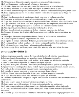 11. Até a criança se dá a conhecer pelas suas ações, se a sua conduta é pura e reta.
12. O ouvido que ouve, e o olho que vê, o Senhor os fez a ambos.
13. Não ames o sono, para que não empobreças; abre os teus olhos, e te fartarás de pão.
14. Nada vale, nada vale, diz o comprador; mas, depois de retirar-se, então se gaba.
15. Há ouro e abundância de pedras preciosas; mas os lábios do conhecimento são jóia de grande valor.
16. Tira a roupa àquele que fica por fiador do estranho; e toma penhor daquele que se obriga por
estrangeiros.
17. Suave é ao homem o pão da mentira; mas depois a sua boca se enche de pedrinhas.
18. Os projetos se confirmam pelos conselhos; assim, pois, com prudência faze a guerra.
19. O que anda mexericando revela segredos; pelo que não te metas com quem muito abre os seus lábios.
20. O que amaldiçoa a seu pai ou a sua mãe, apagar-se-lhe-á a sua lâmpada nas, mais densas trevas.
21. A herança que no princípio é adquirida às pressas, não será abençoada no seu fim.
22. Não digas: vingar-me-ei do mal; espera pelo Senhor e ele te livrará.
23. Pesos fraudulentos são abomináveis ao Senhor; e balanças enganosas não são boas.
24. Os passos do homem são dirigidos pelo Senhor; como, pois, poderá o homem entender o seu
caminho?
25. Laço é para o homem dizer precipitadamente: É santo; e, feitos os votos, então refletir.
26. O rei sábio joeira os ímpios e faz girar sobre eles a roda.
27. O espírito do homem é a lâmpada do Senhor, a qual esquadrinha todo o mais íntimo do coração.
28. A benignidade e a verdade guardam o rei; e com a benignidade sustém ele o seu trono.
29. A glória dos jovens é a sua força; e a beleza dos velhos são as cãs.
30. Os açoites que ferem purificam do mal; e as feridas penetram até o mais íntimo do corpo.

[Provérbios 21]Provérbios       21
1. Como corrente de águas é o coração do rei na mão do Senhor; ele o inclina para onde quer.
2. Todo caminho do homem é reto aos seus olhos; mas o Senhor pesa os corações.
3. Fazer justiça e julgar com retidão é mais aceitável ao Senhor do que oferecer-lhe sacrifício.
4. Olhar altivo e coração orgulhoso, tal lâmpada dos ímpios é pecado.
5. Os planos do diligente conduzem à abundância; mas todo precipitado apressa-se para a penúria.
6. Ajuntar tesouros com língua falsa é uma vaidade fugitiva; aqueles que os buscam, buscam a morte.
7. A violência dos ímpios arrebatá-los-á, porquanto recusam praticar a justiça.
8. O caminho do homem perverso é tortuoso; mas o proceder do puro é reto.
9. Melhor é morar num canto do eirado, do que com a mulher rixosa numa casa ampla.
10. A alma do ímpio deseja o mal; o seu próximo não agrada aos seus olhos.
11. Quando o escarnecedor é castigado, o simples torna-se sábio; e, quando o sábio é instruído, recebe o
conhecimento.
12. O justo observa a casa do ímpio; precipitam-se os ímpios na ruína.
13. Quem tapa o seu ouvido ao clamor do pobre, também clamará e não será ouvido.
14. O presente que se dá em segredo aplaca a ira; e a dádiva às escondidas, a forte indignação.
15. A execução da justiça é motivo de alegria para o justo; mas é espanto para os que praticam a
iniqüidade.
16. O homem que anda desviado do caminho do entendimento repousará na congregação dos mortos.
 