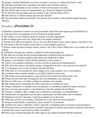 23. porque o Senhor defenderá a sua causa em juízo, e aos que os roubam lhes tirará a vida.
24. Não faças amizade com o iracundo; nem andes com o homem colérico;
25. para que não aprendas as suas veredas, e tomes um laço para a tua alma.
26. Não estejas entre os que se comprometem, que ficam por fiadores de dívidas.
27. Se não tens com que pagar, por que tirariam a tua cama de debaixo de ti?
28. Não removas os limites antigos que teus pais fixaram.
29. Vês um homem hábil na sua obrar? esse perante reis assistirá; e não assistirá perante homens
obscuros.

[Provérbios 23]Provérbios       23
1. Quando te assentares a comer com um governador, atenta bem para aquele que está diante de ti;
2. e põe uma faca à tua garganta, se fores homem de grande apetite.
3. Não cobices os seus manjares gostosos, porque é comida enganadora.
4. Não te fatigues para seres rico; dá de mão à tua própria sabedoria:
5. Fitando tu os olhos nas riquezas, elas se vão; pois fazem para si asas, como a águia, voam para o céu.
6. Não comas o pão do avarento, nem cobices os seus manjares gostosos.
7. Porque, como ele pensa consigo mesmo, assim é; ele te diz: Come e bebe; mas o seu coração não está
contigo.
8. Vomitarás o bocado que comeste, e perderás as tuas suaves palavras.
9. Não fales aos ouvidos do tolo; porque desprezará a sabedoria das tuas palavras.
10. Não removas os limites antigos; nem entres nos campos dos órfãos,
11. porque o seu redentor é forte; ele lhes pleiteará a causa contra ti.
12. Aplica o teu coração à instrução, e os teus ouvidos às palavras do conhecimento.
13. Não retires da criança a disciplina; porque, fustigando-a tu com a vara, nem por isso morrerá.
14. Tu a fustigarás com a vara e livrarás a sua alma do Seol.
15. Filho meu, se o teu coração for sábio, alegrar-se-á o meu coração, sim, ó, meu próprio;
16. e exultará o meu coração, quando os teus lábios falarem coisas retas.
17. Não tenhas inveja dos pecadores; antes conserva-te no temor do Senhor todo o dia.
18. Porque deveras terás uma recompensa; não será malograda a tua esperança.
19. Ouve tu, filho meu, e sê sábio; e dirige no caminho o teu coração.
20. Não estejas entre os beberrões de vinho, nem entre os comilões de carne.
21. Porque o beberrão e o comilão caem em pobreza; e a sonolência cobrirá de trapos o homem.
22. Ouve a teu pai, que te gerou; e não desprezes a tua mãe, quando ela envelhecer.
23. Compra a verdade, e não a vendas; sim, a sabedoria, a disciplina, e o entendimento.
24. Grandemente se regozijará o pai do justo; e quem gerar um filho sábio, nele se alegrará.
25. Alegrem-se teu pai e tua mãe, e regozije-se aquela que te deu à luz.
26. Filho meu, dá-me o teu coração; e deleitem-se os teus olhos nos meus caminhos.
27. Porque cova profunda é a prostituta; e poço estreito é a aventureira.
28. Também ela, como o salteador, se põe a espreitar; e multiplica entre os homens os prevaricadores.
29. Para quem são os ais? para quem os pesares? para quem as pelejas, para quem as queixas? para quem
as feridas sem causa? e para quem os olhos vermelhos?
30. Para os que se demoram perto do vinho, para os que andam buscando bebida misturada.
 