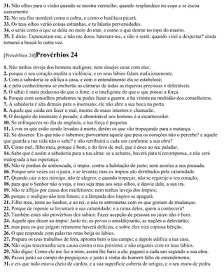 31. Não olhes para o vinho quando se mostra vermelho, quando resplandece no copo e se escoa
suavemente.
32. No seu fim morderá como a cobra, e como o basilisco picará.
33. Os teus olhos verão coisas estranhas, e tu falarás perversidades.
34. o serás como o que se deita no meio do mar, e como o que dorme no topo do mastro.
35. E dirás: Espancaram-me, e não me doeu; bateram-me, e não o senti; quando virei a despertar? ainda
tornarei a buscá-lo outra vez.

[Provérbios 24]Provérbios       24
1. Não tenhas inveja dos homens malignos; nem desejes estar com eles;
2. porque o seu coração medita a violência; e os seus lábios falam maliciosamente.
3. Com a sabedoria se edifica a casa, e com o entendimento ela se estabelece;
4. e pelo conhecimento se encherão as câmaras de todas as riquezas preciosas e deleitáveis.
5. O sábio é mais poderoso do que o forte; e o inteligente do que o que possui a força.
6. Porque com conselhos prudentes tu podes fazer a guerra; e há vitória na multidão dos conselheiros.
7. A sabedoria é alta demais para o insensato; ele não abre a sua boca na porta.
8. Aquele que cuida em fazer o mal, mestre de maus intentos o chamarão.
9. O desígnio do insensato é pecado; e abominável aos homens é o escarnecedor.
10. Se enfraqueces no dia da angústia, a tua força é pequena.
11. Livra os que estão sendo levados à morte, detém os que vão tropeçando para a matança.
12. Se disseres: Eis que não o sabemos; porventura aquele que pesa os corações não o percebe? e aquele
que guarda a tua vida não o sabe? e não retribuirá a cada um conforme a sua obra?
13. Come mel, filho meu, porque é bom, e do favo de mel, que é doce ao teu paladar.
14. Sabe que é assim a sabedoria para a tua alma: se a achares, haverá para ti recompensa, e não será
malograda a tua esperança.
15. Não te ponhas de emboscada, ó ímpio, contra a habitação do justo; nem assoles a sua pousada.
16. Porque sete vezes cai o justo, e se levanta; mas os ímpios são derribados pela calamidade.
17. Quando cair o teu inimigo, não te alegres, e quando tropeçar, não se regozije o teu coração;
18. para que o Senhor não o veja, e isso seja mau aos seus olhos, e desvie dele, a sua ira.
19. Não te aflijas por causa dos malfeitores; nem tenhas inveja dos ímpios;
20. porque o maligno não tem futuro; e a lâmpada dos ímpios se apagará.
21. Filho meu, teme ao Senhor, e ao rei; e não te entremetas com os que gostam de mudanças.
22. Porque de repente se levantará a sua calamidade; e a ruína deles, quem a conhecerá?
23. Também estes são provérbios dos sábios: Fazer acepção de pessoas no juízo não é bom.
24. Aquele que disser ao ímpio: Justo és; os povos o amaldiçoarão, as nações o detestarão;
25. mas para os que julgam retamente haverá delícias, e sobre eles virá copiosa bênção.
26. O que responde com palavras retas beija os lábios.
27. Prepara os teus trabalhos de fora, apronta bem o teu campo; e depois edifica a tua casa.
28. Não sejas testemunha sem causa contra o teu próximo; e não enganes com os teus lábios.
29. Não digas: Como ele me fez a mim, assim lhe farei a ele; pagarei a cada um segundo a sua obra.
30. Passei junto ao campo do preguiçoso, e junto à vinha do homem falto de entendimento;
31. e eis que tudo estava cheio de cardos, e a sua superfície coberta de urtigas, e o seu muro de pedra
 