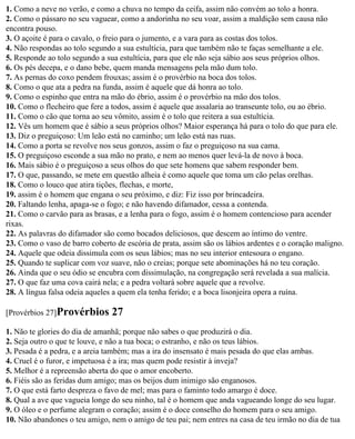 1. Como a neve no verão, e como a chuva no tempo da ceifa, assim não convém ao tolo a honra.
2. Como o pássaro no seu vaguear, como a andorinha no seu voar, assim a maldição sem causa não
encontra pouso.
3. O açoite é para o cavalo, o freio para o jumento, e a vara para as costas dos tolos.
4. Não respondas ao tolo segundo a sua estultícia, para que também não te faças semelhante a ele.
5. Responde ao tolo segundo a sua estultícia, para que ele não seja sábio aos seus próprios olhos.
6. Os pés decepa, e o dano bebe, quem manda mensagens pela mão dum tolo.
7. As pernas do coxo pendem frouxas; assim é o provérbio na boca dos tolos.
8. Como o que ata a pedra na funda, assim é aquele que dá honra ao tolo.
9. Como o espinho que entra na mão do ébrio, assim é o provérbio na mão dos tolos.
10. Como o flecheiro que fere a todos, assim é aquele que assalaria ao transeunte tolo, ou ao ébrio.
11. Como o cão que torna ao seu vômito, assim é o tolo que reitera a sua estultícia.
12. Vês um homem que é sábio a seus próprios olhos? Maior esperança há para o tolo do que para ele.
13. Diz o preguiçoso: Um leão está no caminho; um leão está nas ruas.
14. Como a porta se revolve nos seus gonzos, assim o faz o preguiçoso na sua cama.
15. O preguiçoso esconde a sua mão no prato, e nem ao menos quer levá-la de novo à boca.
16. Mais sábio é o preguiçoso a seus olhos do que sete homens que sabem responder bem.
17. O que, passando, se mete em questão alheia é como aquele que toma um cão pelas orelhas.
18. Como o louco que atira tições, flechas, e morte,
19. assim é o homem que engana o seu próximo, e diz: Fiz isso por brincadeira.
20. Faltando lenha, apaga-se o fogo; e não havendo difamador, cessa a contenda.
21. Como o carvão para as brasas, e a lenha para o fogo, assim é o homem contencioso para acender
rixas.
22. As palavras do difamador são como bocados deliciosos, que descem ao íntimo do ventre.
23. Como o vaso de barro coberto de escória de prata, assim são os lábios ardentes e o coração maligno.
24. Aquele que odeia dissimula com os seus lábios; mas no seu interior entesoura o engano.
25. Quando te suplicar com voz suave, não o creias; porque sete abominações há no teu coração.
26. Ainda que o seu ódio se encubra com dissimulação, na congregação será revelada a sua malícia.
27. O que faz uma cova cairá nela; e a pedra voltará sobre aquele que a revolve.
28. A língua falsa odeia aqueles a quem ela tenha ferido; e a boca lisonjeira opera a ruína.

[Provérbios 27]Provérbios       27
1. Não te glories do dia de amanhã; porque não sabes o que produzirá o dia.
2. Seja outro o que te louve, e não a tua boca; o estranho, e não os teus lábios.
3. Pesada é a pedra, e a areia também; mas a ira do insensato é mais pesada do que elas ambas.
4. Cruel é o furor, e impetuosa é a ira; mas quem pode resistir à inveja?
5. Melhor é a repreensão aberta do que o amor encoberto.
6. Fiéis são as feridas dum amigo; mas os beijos dum inimigo são enganosos.
7. O que está farto despreza o favo de mel; mas para o faminto todo amargo é doce.
8. Qual a ave que vagueia longe do seu ninho, tal é o homem que anda vagueando longe do seu lugar.
9. O óleo e o perfume alegram o coração; assim é o doce conselho do homem para o seu amigo.
10. Não abandones o teu amigo, nem o amigo de teu pai; nem entres na casa de teu irmão no dia de tua
 