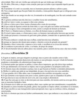 adversidade. Mais vale um vizinho que está perto do que um irmão que está longe.
11. Sê sábio, filho meu, e alegra o meu coração, para que eu tenha o que responder àquele que me
vituperar.
12. O prudente vê o mal e se esconde; mas os insensatos passam adiante e sofrem a pena.
13. Tira a roupa àquele que fica por fiador do estranho, e toma penhor daquele que se obriga por uma
estrangeira.
14. O que bendiz ao seu amigo em alta voz, levantando-se de madrugada, isso lhe será contado como
maldição.
15. A goteira contínua num dia chuvoso e a mulher rixosa são semelhantes;
16. retê-la é reter o vento, ou segurar o óleo com a destra.
17. Afia-se o ferro com o ferro; assim o homem afia o rosto do seu amigo.
18. O que cuida da figueira comerá do fruto dela; e o que vela pelo seu senhor será honrado.
19. Como na água o rosto corresponde ao rosto, assim o coração do homem ao homem.
20. O Seol e o Abadom nunca se fartam, e os olhos do homem nunca se satisfazem.
21. O crisol é para a prata, e o forno para o ouro, e o homem é provado pelos louvores que recebe.
22. Ainda que pisasses o insensato no gral entre grãos pilados, contudo não se apartaria dele a sua
estultícia.
23. Procura conhecer o estado das tuas ovelhas; cuida bem dos teus rebanhos;
24. porque as riquezas não duram para sempre; e duraria a coroa de geração em geração?
25. Quando o feno é removido, e aparece a erva verde, e recolhem-se as ervas dos montes,
26. os cordeiros te proverão de vestes, e os bodes, do preço do campo.
27. E haverá bastante leite de cabras para o teu sustento, para o sustento da tua casa e das tuas criadas.

[Provérbios 28]Provérbios        28
1. Fogem os ímpios, sem que ninguém os persiga; mas os justos são ousados como o leão.
2. Por causa da transgressão duma terra são muitos os seus príncipes; mas por virtude de homens
prudentes e entendidos, ela subsistirá por longo tempo.
3. O homem pobre que oprime os pobres, é como chuva impetuosa, que não deixa trigo nenhum.
4. Os que abandonam a lei louvam os ímpios; mas os que guardam a lei pelejam contra eles.
5. Os homens maus não entendem a justiça; mas os que buscam ao Senhor a entendem plenamente.
6. Melhor é o pobre que anda na sua integridade, do que o rico perverso nos seus caminhos.
7. O que guarda a lei é filho sábio; mas o companheiro dos comilões envergonha a seu pai.
8. O que aumenta a sua riqueza com juros e usura, ajunta-a para o que se compadece do pobre.
9. O que desvia os seus ouvidos de ouvir a lei, até a sua oração é abominável.
10. O que faz com que os retos se desviem para um mau caminho, ele mesmo cairá na cova que abriu;
mas os inocentes herdarão o bem.
11. O homem rico é sábio aos seus próprios olhos; mas o pobre que tem entendimento o esquadrinha.
12. Quando os justos triunfam há grande, glória; mas quando os ímpios sobem, escondem-se os homens.
13. O que encobre as suas transgressões nunca prosperará; mas o que as confessa e deixa, alcançará
misericórdia.
14. Feliz é o homem que teme ao Senhor continuamente; mas o que endurece o seu coração virá a cair
no mal.
 