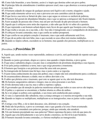 15. Como leão bramidor, e urso faminto, assim é o ímpio que domina sobre um povo pobre.
16. O príncipe falto de entendimento é também opressor cruel; mas o que aborrece a avareza prolongará
os seus dias.
17. O homem culpado do sangue de qualquer pessoa será fugitivo até a morte; ninguém o ajude.
18. O que anda retamente salvar-se-á; mas o perverso em seus caminhos cairá de repente.
19. O que lavra a sua terra se fartará de pão; mas o que segue os ociosos se encherá de pobreza.
20. O homem fiel gozará de abundantes bênçãos; mas o que se apressa a enriquecer não ficará impune.
21. Fazer acepção de pessoas não é bom; mas até por um bocado de pão prevaricará o homem.
22. Aquele que é cobiçoso corre atrás das riquezas; e não sabe que há de vir sobre ele a penúria.
23. O que repreende a um homem achará depois mais favor do que aquele que lisonjeia com a língua.
24. O que rouba a seu pai, ou a sua mãe, e diz: Isso não é transgressão; esse é companheiro do destruidor.
25. O cobiçoso levanta contendas; mas o que confia no senhor prosperará.
26. O que confia no seu próprio coração é insensato; mas o que anda sabiamente será livre.
27. O que dá ao pobre não terá falta; mas o que esconde os seus olhos terá muitas maldições.
28. Quando os ímpios sobem, escondem-se os homens; mas quando eles perecem, multiplicam-se os
justos.

[Provérbios 29]Provérbios       29
1. Aquele que, sendo muitas vezes repreendido, endurece a cerviz, será quebrantado de repente sem que
haja cura.
2. Quando os justos governam, alegra-se o povo; mas quando o ímpio domina, o povo geme.
3. O que ama a sabedoria alegra a seu pai; mas o companheiro de prostitutas desperdiça a sua riqueza.
4. O rei pela justiça estabelece a terra; mas o que exige presentes a transtorna.
5. O homem que lisonjeia a seu próximo arma-lhe uma rede aos passos.
6. Na transgressão do homem mau há laço; mas o justo canta e se regozija.
7. O justo toma conhecimento da causa dos pobres; mas o ímpio não tem entendimento para a conhecer.
8. Os escarnecedores abrasam a cidade; mas os sábios desviam a ira.
9. O sábio que pleiteia com o insensato, quer este se agaste quer se ria, não terá descanso.
10. Os homens sanguinários odeiam o íntegro; mas os retos procuram o seu bem.
11. O tolo derrama toda a sua ira; mas o sábio a reprime e aplaca.
12. O governador que dá atenção às palavras mentirosas achará que todos os seus servos são ímpios.
13. O pobre e o opressor se encontram; o Senhor alumia os olhos de ambos.
14. Se o rei julgar os pobres com eqüidade, o seu trono será estabelecido para sempre.
15. A vara e a repreensão dão sabedoria; mas a criança entregue a si mesma envergonha a sua mãe.
16. Quando os ímpios se multiplicam, multiplicam-se as transgressões; mas os justos verão a queda
deles.
17. Corrige a teu filho, e ele te dará descanso; sim, deleitará o teu coração.
18. Onde não há profecia, o povo se corrompe; mas o que guarda a lei esse é bem-aventurado.
19. O servo não se emendará com palavras; porque, ainda que entenda, não atenderá.
20. Vês um homem precipitado nas suas palavras? Maior esperança há para o tolo do que para ele.
21. Aquele que cria delicadamente o seu servo desde a meninice, no fim tê-lo-á por herdeiro.
22. O homem iracundo levanta contendas, e o furioso multiplica as transgressões.
 