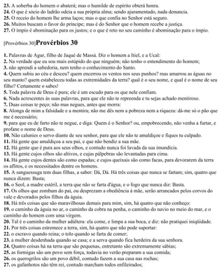 23. A soberba do homem o abaterá; mas o humilde de espírito obterá honra.
24. O que é sócio do ladrão odeia a sua própria alma; sendo ajuramentado, nada denuncia.
25. O receio do homem lhe arma laços; mas o que confia no Senhor está seguro.
26. Muitos buscam o favor do príncipe; mas é do Senhor que o homem recebe a justiça.
27. O ímpio é abominação para os justos; e o que é reto no seu caminho é abominação para o ímpio.

[Provérbios 30]Provérbios       30
1. Palavras de Agur, filho de Jaqué de Massá. Diz o homem a Itiel, e a Ucal:
2. Na verdade que eu sou mais estúpido do que ninguém; não tenho o entendimento do homem;
3. não aprendi a sabedoria, nem tenho o conhecimento do Santo.
4. Quem subiu ao céu e desceu? quem encerrou os ventos nos seus punhos? mas amarrou as águas no
seu manto? quem estabeleceu todas as extremidades da terra? qual é o seu nome, e qual é o nome de seu
filho? Certamente o sabes!
5. Toda palavra de Deus é pura; ele é um escudo para os que nele confiam.
6. Nada acrescentes às suas palavras, para que ele não te repreenda e tu sejas achado mentiroso.
7. Duas coisas te peço; não mas negues, antes que morra:
8. Alonga de mim a falsidade e a mentira; não me dês nem a pobreza nem a riqueza: dá-me só o pão que
me é necessário;
9. para que eu de farto não te negue, e diga: Quem é o Senhor? ou, empobrecendo, não venha a furtar, e
profane o nome de Deus.
10. Não calunies o servo diante de seu senhor, para que ele não te amaldiçoe e fiques tu culpado.
11. Há gente que amaldiçoa a seu pai, e que não bendiz a sua mãe.
12. Há gente que é pura aos seus olhos, e contudo nunca foi lavada da sua imundícia.
13. Há gente cujos olhos são altivos, e cujas pálpebras são levantadas para cima.
14. Há gente cujos dentes são como espadas; e cujos queixais são como facas, para devorarem da terra
os aflitos, e os necessitados dentre os homens.
15. A sanguessuga tem duas filhas, a saber: Dá, Dá. Há três coisas que nunca se fartam; sim, quatro que
nunca dizem: Basta;
16. o Seol, a madre estéril, a terra que não se farta d'água, e o fogo que nunca diz: Basta.
17. Os olhos que zombam do pai, ou desprezam a obediência à mãe, serão arrancados pelos corvos do
vale e devorados pelos filhos da águia.
18. Há três coisas que são maravilhosas demais para mim, sim, há quatro que não conheço:
19. o caminho da águia no ar, o caminho da cobra na penha, o caminho do navio no meio do mar, e o
caminho do homem com uma virgem.
20. Tal é o caminho da mulher adúltera: ela come, e limpa a sua boca, e diz: não pratiquei iniqüidade.
21. Por três coisas estremece a terra, sim, há quatro que não pode suportar:
22. o escravo quando reina; o tolo quando se farta de comer;
23. a mulher desdenhada quando se casa; e a serva quando fica herdeira da sua senhora.
24. Quatro coisas há na terra que são pequenas, entretanto são extremamente sábias;
25. as formigas são um povo sem força, todavia no verão preparam a sua comida;
26. os querogrilos são um povo débil, contudo fazem a sua casa nas rochas;
27. os gafanhotos não têm rei, contudo marcham todos enfileirados;
 