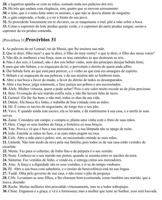 28. a lagartixa apanha-se com as mãos, contudo anda nos palácios dos reis.
29. Há três que andam com elegância, sim, quatro que se movem airosamente:
30. o leão, que é o mais forte entre os animais, e que não se desvia diante de ninguém;
31. o galo emproado, o bode, e o rei à frente do seu povo.
32. Se procedeste loucamente em te elevares, ou se maquinaste o mal, põe a mão sobre a boca.
33. Como o espremer do leite produz queijo verde, e o espremer do nariz produz sangue, assim o
espremer da ira produz contenda.

[Provérbios 31]Provérbios        31
1. As palavras do rei Lemuel, rei de Massá, que lhe ensinou sua mãe.
2. Que te direi, filho meu? e que te direi, ó filho do meu ventre? e que te direi, ó filho dos meus votos?
3. Não dês às mulheres a tua força, nem os teus caminhos às que destroem os reis.
4. Não é dos reis, ó Lemuel, não é dos reis beber vinho, nem dos príncipes desejar bebida forte;
5. para que não bebam, e se esqueçam da lei, e pervertam o direito de quem anda aflito.
6. Dai bebida forte ao que está para perecer, e o vinho ao que está em amargura de espírito.
7. Bebam e se esqueçam da sua pobreza, e da sua miséria não se lembrem mais.
8. Abre a tua boca a favor do mudo, a favor do direito de todos os desamparados.
9. Abre a tua boca; julga retamente, e faze justiça aos pobres e aos necessitados.
10. Álefe. Mulher virtuosa, quem a pode achar? Pois o seu valor muito excede ao de jóias preciosas.
11. Bete. O coração do seu marido confia nela, e não lhe haverá falta de lucro.
12. Guímel. Ela lhe faz bem, e não mal, todos os dias da sua vida.
13. Dálete. Ela busca lã e linho, e trabalha de boa vontade com as mãos.
14. Hê. É como os navios do negociante; de longe traz o seu pão.
15. Vave. E quando ainda está escuro, ela se levanta, e dá mantimento à sua casa, e a tarefa às suas
servas.
16. Zaine. Considera um campo, e compra-o; planta uma vinha com o fruto de suas mãos.
17. Hete. Cinge os seus lombos de força, e fortalece os seus braços.
18. Tete. Prova e vê que é boa a sua mercadoria; e a sua lâmpada não se apaga de noite.
19. Iode. Estende as mãos ao fuso, e as suas mãos pegam na roca.
20. Cafe. Abre a mão para o pobre; sim, ao necessitado estende as suas mãos.
21. Lâmede. Não tem medo da neve pela sua família; pois todos os da sua casa estão vestidos de
escarlate.
22. Meme. Faz para si cobertas; de linho fino e de púrpura é o seu vestido.
23. Nune. Conhece-se o seu marido nas portas, quando se assenta entre os anciãos da terra.
24. Sâmerue. Faz vestidos de linho, e vende-os, e entrega cintas aos mercadores.
25. Aine. A força e a dignidade são os seus vestidos; e ri-se do tempo vindouro.
26. Pê. Abre a sua boca com sabedoria, e o ensino da benevolência está na sua língua.
27. Tsadê. Olha pelo governo de sua casa, e não come o pão da preguiça.
28. Côfe. Levantam-se seus filhos, e lhe chamam bem-aventurada, como também seu marido, que a
louva, dizendo:
29. Reche. Muitas mulheres têm procedido virtuosamente, mas tu a todas sobrepujas.
30. Chine. Enganosa é a graça, e vã é a formosura; mas a mulher que teme ao Senhor, essa será louvada.
 