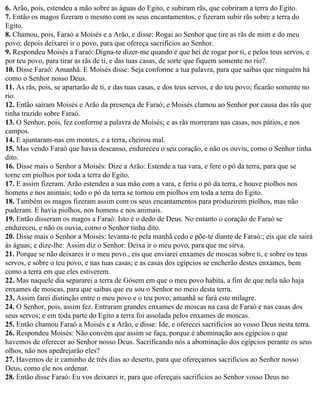 6. Arão, pois, estendeu a mão sobre as águas do Egito, e subiram rãs, que cobriram a terra do Egito.
7. Então os magos fizeram o mesmo com os seus encantamentos, e fizeram subir rãs sobre a terra do
Egito.
8. Chamou, pois, Faraó a Moisés e a Arão, e disse: Rogai ao Senhor que tire as rãs de mim e do meu
povo; depois deixarei ir o povo, para que ofereça sacrifícios ao Senhor.
9. Respondeu Moisés a Faraó: Digna-te dizer-me quando é que hei de rogar por ti, e pelos teus servos, e
por teu povo, para tirar as rãs de ti, e das tuas casas, de sorte que fiquem somente no rio?.
10. Disse Faraó: Amanhã. E Moisés disse: Seja conforme a tua palavra, para que saibas que ninguém há
como o Senhor nosso Deus.
11. As rãs, pois, se apartarão de ti, e das tuas casas, e dos teus servos, e do teu povo; ficarão somente no
rio.
12. Então saíram Moisés e Arão da presença de Faraó; e Moisés clamou ao Senhor por causa das rãs que
tinha trazido sobre Faraó.
13. O Senhor, pois, fez conforme a palavra de Moisés; e as rãs morreram nas casas, nos pátios, e nos
campos.
14. E ajuntaram-nas em montes, e a terra, cheirou mal.
15. Mas vendo Faraó que havia descanso, endureceu o seu coração, e não os ouviu, como o Senhor tinha
dito.
16. Disse mais o Senhor a Moisés: Dize a Arão: Estende a tua vara, e fere o pó da terra, para que se
torne em piolhos por toda a terra do Egito.
17. E assim fizeram. Arão estendeu a sua mão com a vara, e feriu o pó da terra, e houve piolhos nos
homens e nos animais; todo o pó da terra se tornou em piolhos em toda a terra do Egito.
18. Também os magos fizeram assim com os seus encantamentos para produzirem piolhos, mas não
puderam. E havia piolhos, nos homens e nos animais.
19. Então disseram os magos a Faraó: Isto é o dedo de Deus. No entanto o coração de Faraó se
endureceu, e não os ouvia, como o Senhor tinha dito.
20. Disse mais o Senhor a Moisés: levanta-te pela manhã cedo e põe-te diante de Faraó:; eis que ele sairá
às águas; e dize-lhe: Assim diz o Senhor: Deixa ir o meu povo, para que me sirva.
21. Porque se não deixares ir o meu povo., eis que enviarei enxames de moscas sobre ti, e sobre os teus
servos, e sobre o teu povo, e nas tuas casas; e as casas dos egípcios se encherão destes enxames, bem
como a terra em que eles estiverem.
22. Mas naquele dia separarei a terra de Gósem em que o meu povo habita, a fim de que nela não haja
enxames de moscas, para que saibas que eu sou o Senhor no meio desta terra.
23. Assim farei distinção entre o meu povo e o teu povo; amanhã se fará este milagre.
24. O Senhor, pois, assim fez. Entraram grandes enxames de moscas na casa de Faraó e nas casas dos
seus servos; e em toda parte do Egito a terra foi assolada pelos enxames de moscas.
25. Então chamou Faraó a Moisés e a Arão, e disse: Ide, e oferecei sacrifícios ao vosso Deus nesta terra.
26. Respondeu Moisés: Não convém que assim se faça, porque é abominação aos egípcios o que
havemos de oferecer ao Senhor nosso Deus. Sacrificando nós a abominação dos egípcios perante os seus
olhos, não nos apedrejarão eles?
27. Havemos de ir caminho de três dias ao deserto, para que ofereçamos sacrifícios ao Senhor nosso
Deus, como ele nos ordenar.
28. Então disse Faraó: Eu vos deixarei ir, para que ofereçais sacrifícios ao Senhor vosso Deus no
 