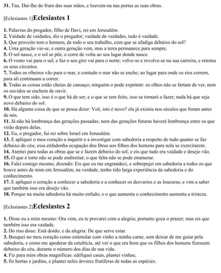 31. Tau. Dai-lhe do fruto das suas mãos, e louvem-na nas portas as suas obras.

[Eclesiastes 1]Eclesiastes      1
1. Palavras do pregador, filho de Davi, rei em Jerusalém.
2. Vaidade de vaidades, diz o pregador; vaidade de vaidades, tudo é vaidade.
3. Que proveito tem o homem, de todo o seu trabalho, com que se afadiga debaixo do sol?
4. Uma geração vai-se, e outra geração vem, mas a terra permanece para sempre.
5. O sol nasce, e o sol se põe, e corre de volta ao seu lugar donde nasce.
6. O vento vai para o sul, e faz o seu giro vai para o norte; volve-se e revolve-se na sua carreira, e retoma
os seus circuitos.
7. Todos os ribeiros vão para o mar, e contudo o mar não se enche; ao lugar para onde os rios correm,
para ali continuam a correr.
8. Todas as coisas estão cheias de cansaço; ninguém o pode exprimir: os olhos não se fartam de ver, nem
os ouvidos se enchem de ouvir.
9. O que tem sido, isso é o que há de ser; e o que se tem feito, isso se tornará a fazer; nada há que seja
novo debaixo do sol.
10. Há alguma coisa de que se possa dizer: Voê, isto é novo? ela já existiu nos séculos que foram antes
de nós.
11. Já não há lembrança das gerações passadas; nem das gerações futuras haverá lembrança entre os que
virão depois delas.
12. Eu, o pregador, fui rei sobre Israel em Jerusalém.
13. E apliquei o meu coração a inquirir e a investigar com sabedoria a respeito de tudo quanto se faz
debaixo do céu; essa enfadonha ocupação deu Deus aos filhos dos homens para nela se exercitarem.
14. Atentei para todas as obras que se e fazem debaixo do sol; e eis que tudo era vaidade e desejo vão.
15. O que é torto não se pode endireitar; o que falta não se pode enumerar.
16. Falei comigo mesmo, dizendo: Eis que eu me engrandeci, e sobrepujei em sabedoria a todos os que
houve antes de mim em Jerusalém; na verdade, tenho tido larga experiência da sabedoria e do
conhecimento.
17. E apliquei o coração a conhecer a sabedoria e a conhecer os desvarios e as loucuras; e vim a saber
que também isso era desejo vão.
18. Porque na muita sabedoria há muito enfado; e o que aumenta o conhecimento aumenta a tristeza.

[Eclesiastes 2]Eclesiastes      2
1. Disse eu a mim mesmo: Ora vem, eu te provarei com a alegria; portanto goza o prazer; mas eis que
também isso era vaidade.
2. Do riso disse: Está doido; e da alegria: De que serve estar.
3. Busquei no meu coração como estimular com vinho a minha carne, sem deixar de me guiar pela
sabedoria, e como me apoderar da estultícia, até ver o que era bom que os filhos dos homens fizessem
debaixo do céu, durante o número dos dias de sua vida.
4. Fiz para mim obras magníficas: edifiquei casas, plantei vinhas;
5. fiz hortas e jardins, e plantei neles árvores frutíferas de todas as espécies.
 