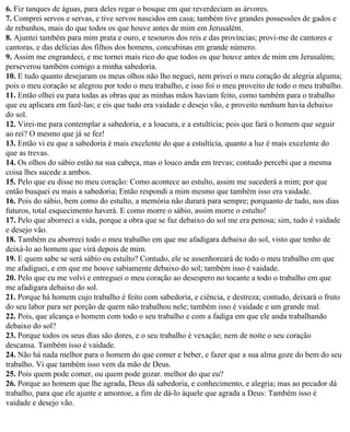 6. Fiz tanques de águas, para deles regar o bosque em que reverdeciam as árvores.
7. Comprei servos e servas, e tive servos nascidos em casa; também tive grandes possessões de gados e
de rebanhos, mais do que todos os que houve antes de mim em Jerusalém.
8. Ajuntei também para mim prata e ouro, e tesouros dos reis e das províncias; provi-me de cantores e
cantoras, e das delícias dos filhos dos homens, concubinas em grande número.
9. Assim me engrandeci, e me tornei mais rico do que todos os que houve antes de mim em Jerusalém;
perseverou também comigo a minha sabedoria.
10. E tudo quanto desejaram os meus olhos não lho neguei, nem privei o meu coração de alegria alguma;
pois o meu coração se alegrou por todo o meu trabalho, e isso foi o meu proveito de todo o meu trabalho.
11. Então olhei eu para todas as obras que as minhas mãos haviam feito, como também para o trabalho
que eu aplicara em fazê-las; e eis que tudo era vaidade e desejo vão, e proveito nenhum havia debaixo
do sol.
12. Virei-me para contemplar a sabedoria, e a loucura, e a estultícia; pois que fará o homem que seguir
ao rei? O mesmo que já se fez!
13. Então vi eu que a sabedoria é mais excelente do que a estultícia, quanto a luz é mais excelente do
que as trevas.
14. Os olhos do sábio estão na sua cabeça, mas o louco anda em trevas; contudo percebi que a mesma
coisa lhes sucede a ambos.
15. Pelo que eu disse no meu coração: Como acontece ao estulto, assim me sucederá a mim; por que
então busquei eu mais a sabedoria; Então respondi a mim mesmo que também isso era vaidade.
16. Pois do sábio, bem como do estulto, a memória não durará para sempre; porquanto de tudo, nos dias
futuros, total esquecimento haverá. E como morre o sábio, assim morre o estulto!
17. Pelo que aborreci a vida, porque a obra que se faz debaixo do sol me era penosa; sim, tudo é vaidade
e desejo vão.
18. Também eu aborreci todo o meu trabalho em que me afadigara debaixo do sol, visto que tenho de
deixá-lo ao homem que virá depois de mim.
19. E quem sabe se será sábio ou estulto? Contudo, ele se assenhoreará de todo o meu trabalho em que
me afadiguei, e em que me houve sabiamente debaixo do sol; também isso é vaidade.
20. Pelo que eu me volvi e entreguei o meu coração ao desespero no tocante a todo o trabalho em que
me afadigara debaixo do sol.
21. Porque há homem cujo trabalho é feito com sabedoria, e ciência, e destreza; contudo, deixará o fruto
do seu labor para ser porção de quem não trabalhou nele; também isso é vaidade e um grande mal.
22. Pois, que alcança o homem com todo o seu trabalho e com a fadiga em que ele anda trabalhando
debaixo do sol?
23. Porque todos os seus dias são dores, e o seu trabalho é vexação; nem de noite o seu coração
descansa. Também isso é vaidade.
24. Não há nada melhor para o homem do que comer e beber, e fazer que a sua alma goze do bem do seu
trabalho. Vi que também isso vem da mão de Deus.
25. Pois quem pode comer, ou quem pode gozar. melhor do que eu?
26. Porque ao homem que lhe agrada, Deus dá sabedoria, e conhecimento, e alegria; mas ao pecador dá
trabalho, para que ele ajunte e amontoe, a fim de dá-lo àquele que agrada a Deus: Também isso é
vaidade e desejo vão.
 