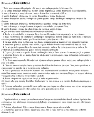 [Eclesiastes 3]Eclesiastes     3
1. Tudo tem a sua ocasião própria, e há tempo para todo propósito debaixo do céu.
2. Há tempo de nascer, e tempo de morrer; tempo de plantar, e tempo de arrancar o que se plantou;
3. tempo de matar, e tempo de curar; tempo de derribar, e tempo de edificar;
4. tempo de chorar, e tempo de rir; tempo de prantear, e tempo de dançar;
5. tempo de espalhar pedras, e tempo de ajuntar pedras; tempo de abraçar, e tempo de abster-se de
abraçar;
6. tempo de buscar, e tempo de perder; tempo de guardar, e tempo de deitar fora;
7. tempo de rasgar, e tempo de coser; tempo de estar calado, e tempo de falar;
8. tempo de amar, e tempo de odiar; tempo de guerra, e tempo de paz.
9. Que proveito tem o trabalhador naquilo em que trabalha?
10. Tenho visto o trabalho penoso que Deus deu aos filhos dos homens para nele se exercitarem.
11. Tudo fez formoso em seu tempo; também pôs na mente do homem a idéia da eternidade, se bem que
este não possa descobrir a obra que Deus fez desde o princípio até o fim.
12. Sei que não há coisa melhor para eles do que se regozijarem e fazerem o bem enquanto viverem;
13. e também que todo homem coma e beba, e goze do bem de todo o seu trabalho é dom de Deus.
14. Eu sei que tudo quanto Deus faz durará eternamente; nada se lhe pode acrescentar, e nada se lhe
pode tirar; e isso Deus faz para que os homens temam diante dele:
15. O que é, já existiu; e o que há de ser, também já existiu; e Deus procura de novo o que já se passou.
16. Vi ainda debaixo do sol que no lugar da retidão estava a impiedade; e que no lugar da justiça estava
a impiedade ainda.
17. Eu disse no meu coração: Deus julgará o justo e o ímpio; porque há um tempo para todo propósito e
para toda obra.
18. Disse eu no meu coração: Isso é por causa dos filhos dos homens, para que Deus possa prová-los, e
eles possam ver que são em si mesmos como os brutos.
19. Pois o que sucede aos filhos dos homens, isso mesmo também sucede aos brutos; uma e a mesma
coisa lhes sucede; como morre um, assim morre o outro; todos têm o mesmo fôlego; e o homem não tem
vantagem sobre os brutos; porque tudo é vaidade.
20. Todos vão para um lugar; todos são pó, e todos ao pó tornarão.
21. Quem sabe se o espírito dos filhos dos homens vai para cima, e se o espírito dos brutos desce para a
terra?
22. Pelo que tenho visto que não há coisa melhor do que alegrar-se o homem nas suas obras; porque esse
é o seu quinhão; pois quem o fará voltar para ver o que será depois dele?

[Eclesiastes 4]Eclesiastes     4
1. Depois volvi-me, e atentei para todas as opressões que se fazem debaixo do sol; e eis as lágrimas dos
oprimidos, e eles não tinham consolador; do lado dos seus opressores havia poder; mas eles não tinham
consolador.
2. Pelo que julguei mais felizes os que já morreram, do que os que vivem ainda.
3. E melhor do que uns e outros é aquele que ainda não é, e que não viu as más obras que se fazem
debaixo do sol.
 