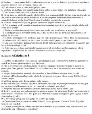 4. Também vi eu que todo trabalho e toda destreza em obras provêm da inveja que o homem tem do seu
próximo. Também isso é e vaidade e desejo vão.
5. O tolo cruza as mãos, e come a sua; própria carne.
6. Melhor é um punhado com tranqüilidade do que ambas as mãos cheias com trabalho e vão desejo.
7. Outra vez me volvi, e vi vaidade debaixo do sol.
8. Há um que é só, não tendo parente; não tem filho nem irmão e, contudo, de todo o seu trabalho não há
fim, nem os seus olhos se fartam de riquezas. E ele não pergunta: Para quem estou trabalhando e
privando do bem a minha alma? Também isso é vaidade a e enfadonha ocupação.
9. Melhor é serem dois do que um, porque têm melhor paga do seu trabalho.
10. Pois se caírem, um levantará o seu companheiro; mas ai do que estiver só, pois, caindo, não haverá
outro que o levante.
11. Também, se dois dormirem juntos, eles se aquentarão; mas um só como se aquentará?
12. E, se alguém quiser prevalecer contra um, os dois lhe resistirão; e o cordão de três dobras não se
quebra tão depressa.
13. Melhor é o mancebo pobre e sábio do que o rei velho e insensato, que não se deixa mais admoestar,
14. embora tenha saído do cárcere para reinar, ou tenha nascido pobre no seu próprio reino.
15. Vi a todos os viventes que andavam debaixo do sol, e eles estavam com o mancebo, o sucessor, que
havia de ficar no lugar do rei.
16. Todo o povo, à testa do qual se achava, era inumerável; contudo os que lhe sucederam não se
regozijarão a respeito dele. Na verdade também isso é vaidade e desejo vão.

[Eclesiastes 5]Eclesiastes     5
1. Guarda o teu pé, quando fores à casa de Deus; porque chegar-se para ouvir é melhor do que oferecer
sacrifícios de tolos; pois não sabem que fazem mal.
2. Não te precipites com a tua boca, nem o teu coração se apresse a pronunciar palavra alguma na
presença de Deus; porque Deus está no céu, e tu estás sobre a terra; portanto sejam poucas as tuas
palavras.
3. Porque, da multidão de trabalhos vêm os sonhos, e da multidão de palavras, a voz do tolo.
4. Quando a Deus fizeres algum voto, não tardes em cumpri-lo; porque não se agrada de tolos. O que
votares, paga-o.
5. Melhor é que não votes do que votares e não pagares.
6. Não consintas que a tua boca faça pecar a tua carne, nem digas na presença do anjo que foi erro; por
que razão se iraria Deus contra a tua voz, e destruiria a obra das tuas mãos?
7. Porque na multidão dos sonhos há vaidades e muitas palavras; mas tu teme a Deus.
8. Se vires em alguma província opressão de pobres, e a perversão violenta do direito e da justiça, não te
maravilhes de semelhante caso. Pois quem está altamente colocado tem superior que o vigia; e há mais
altos ainda sobre eles.
9. O proveito da terra é para todos; até o rei se serve do campo.
10. Quem ama o dinheiro não se fartará de dinheiro; nem o que ama a riqueza se fartará do ganho;
também isso é vaidade.
11. Quando se multiplicam os bens, multiplicam-se também os que comem; e que proveito tem o seu
dono senão o de vê-los com os seus olhos?
 