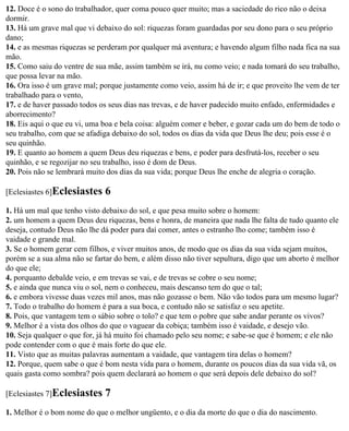 12. Doce é o sono do trabalhador, quer coma pouco quer muito; mas a saciedade do rico não o deixa
dormir.
13. Há um grave mal que vi debaixo do sol: riquezas foram guardadas por seu dono para o seu próprio
dano;
14. e as mesmas riquezas se perderam por qualquer má aventura; e havendo algum filho nada fica na sua
mão.
15. Como saiu do ventre de sua mãe, assim também se irá, nu como veio; e nada tomará do seu trabalho,
que possa levar na mão.
16. Ora isso é um grave mal; porque justamente como veio, assim há de ir; e que proveito lhe vem de ter
trabalhado para o vento,
17. e de haver passado todos os seus dias nas trevas, e de haver padecido muito enfado, enfermidades e
aborrecimento?
18. Eis aqui o que eu vi, uma boa e bela coisa: alguém comer e beber, e gozar cada um do bem de todo o
seu trabalho, com que se afadiga debaixo do sol, todos os dias da vida que Deus lhe deu; pois esse é o
seu quinhão.
19. E quanto ao homem a quem Deus deu riquezas e bens, e poder para desfrutá-los, receber o seu
quinhão, e se regozijar no seu trabalho, isso é dom de Deus.
20. Pois não se lembrará muito dos dias da sua vida; porque Deus lhe enche de alegria o coração.

[Eclesiastes 6]Eclesiastes    6
1. Há um mal que tenho visto debaixo do sol, e que pesa muito sobre o homem:
2. um homem a quem Deus deu riquezas, bens e honra, de maneira que nada lhe falta de tudo quanto ele
deseja, contudo Deus não lhe dá poder para daí comer, antes o estranho lho come; também isso é
vaidade e grande mal.
3. Se o homem gerar cem filhos, e viver muitos anos, de modo que os dias da sua vida sejam muitos,
porém se a sua alma não se fartar do bem, e além disso não tiver sepultura, digo que um aborto é melhor
do que ele;
4. porquanto debalde veio, e em trevas se vai, e de trevas se cobre o seu nome;
5. e ainda que nunca viu o sol, nem o conheceu, mais descanso tem do que o tal;
6. e embora vivesse duas vezes mil anos, mas não gozasse o bem. Não vão todos para um mesmo lugar?
7. Todo o trabalho do homem é para a sua boca, e contudo não se satisfaz o seu apetite.
8. Pois, que vantagem tem o sábio sobre o tolo? e que tem o pobre que sabe andar perante os vivos?
9. Melhor é a vista dos olhos do que o vaguear da cobiça; também isso é vaidade, e desejo vão.
10. Seja qualquer o que for, já há muito foi chamado pelo seu nome; e sabe-se que é homem; e ele não
pode contender com o que é mais forte do que ele.
11. Visto que as muitas palavras aumentam a vaidade, que vantagem tira delas o homem?
12. Porque, quem sabe o que é bom nesta vida para o homem, durante os poucos dias da sua vida vã, os
quais gasta como sombra? pois quem declarará ao homem o que será depois dele debaixo do sol?

[Eclesiastes 7]Eclesiastes    7
1. Melhor é o bom nome do que o melhor ungüento, e o dia da morte do que o dia do nascimento.
 