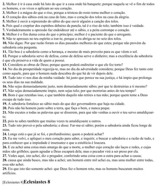 2. Melhor é ir à casa onde há luto do que ir a casa onde há banquete; porque naquela se vê o fim de todos
os homens, e os vivos o aplicam ao seu coração.
3. Melhor é a mágoa do que o riso, porque a tristeza do rosto torna melhor o coração.
4. O coração dos sábios está na casa do luto, mas o coração dos tolos na casa da alegria.
5. Melhor é ouvir a repreensão do sábio do que ouvir alguém a canção dos tolos.
6. Pois qual o crepitar dos espinhos debaixo da panela, tal é o riso do tolo; também isso é vaidade.
7. Verdadeiramente a opressão faz endoidecer até o sábio, e a peita corrompe o coração.
8. Melhor é o fim duma coisa do que o princípio; melhor é o paciente do que o arrogante.
9. Não te apresses no teu espírito a irar-te, porque a ira abriga-se no seio dos tolos.
10. Não digas: Por que razão foram os dias passados melhores do que estes; porque não provém da
sabedoria esta pergunta.
11. Tão boa é a sabedoria como a herança, e mesmo de mais proveito para os que vêem o sol.
12. Porque a sabedoria serve de defesa, como de defesa serve o dinheiro; mas a excelência da sabedoria
é que ela preserva a vida de quem a possui.
13. Considera as obras de Deus; porque quem poderá endireitar o que ele fez torto?
14. No dia da prosperidade regozija-te, mas no dia da adversidade considera; porque Deus fez tanto este
como aquele, para que o homem nada descubra do que há de vir depois dele.
15. Tudo isto vi nos dias da minha vaidade: há justo que perece na sua justiça, e há ímpio que prolonga
os seus dias na sua maldade.
16. Não sejas demasiadamente justo, nem demasiadamente sábio; por que te destruirias a ti mesmo?
17. Não sejas demasiadamente ímpio, nem sejas tolo; por que morrerias antes do teu tempo?
18. Bom é que retenhas isso, e que também daquilo não retires a tua mão; porque quem teme a Deus
escapa de tudo isso.
19. A sabedoria fortalece ao sábio mais do que dez governadores que haja na cidade.
20. Pois não há homem justo sobre a terra, que faça o bem, e nunca peque.
21. Não escutes a todas as palavras que se disserem, para que não venhas a ouvir o teu servo amaldiçoar-
te;
22. pois tu sabes também que muitas vezes tu amaldiçoaste a outros.
23. Tudo isto provei-o pela sabedoria; e disse: Far-me-ei sábio; porém a sabedoria ainda ficou longe de
mim.
24. Longe está o que já se foi, e profundíssimo; quem o poderá achar?
25. Eu me volvi, e apliquei o meu coração para saber, e inquirir, e buscar a sabedoria e a razão de tudo, e
para conhecer que a impiedade é insensatez e que a estultícia é loucura.
26. E eu achei uma coisa mais amarga do que a morte, a mulher cujo coração são laços e redes, e cujas
mãos são grilhões; quem agradar a Deus escapará dela; mas o pecador virá a ser preso por ela.
27. Vedes aqui, isto achei, diz o pregador, conferindo uma coisa com a outra para achar a causa;
28. causa que ainda busco, mas não a achei; um homem entre mil achei eu, mas uma mulher entre todas,
essa não achei.
29. Eis que isto tão-somente achei: que Deus fez o homem reto, mas os homens buscaram muitos
artifícios.

[Eclesiastes 8]Eclesiastes     8
 