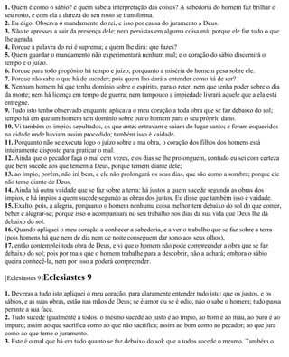 1. Quem é como o sábio? e quem sabe a interpretação das coisas? A sabedoria do homem faz brilhar o
seu rosto, e com ela a dureza do seu rosto se transforma.
2. Eu digo: Observa o mandamento do rei, e isso por causa do juramento a Deus.
3. Não te apresses a sair da presença dele; nem persistas em alguma coisa má; porque ele faz tudo o que
lhe agrada.
4. Porque a palavra do rei é suprema; e quem lhe dirá: que fazes?
5. Quem guardar o mandamento não experimentará nenhum mal; e o coração do sábio discernirá o
tempo e o juízo.
6. Porque para todo propósito há tempo e juízo; porquanto a miséria do homem pesa sobre ele.
7. Porque não sabe o que há de suceder; pois quem lho dará a entender como há de ser?
8. Nenhum homem há que tenha domínio sobre o espírito, para o reter; nem que tenha poder sobre o dia
da morte; nem há licença em tempo de guerra; nem tampouco a impiedade livrará aquele que a ela está
entregue.
9. Tudo isto tenho observado enquanto aplicava o meu coração a toda obra que se faz debaixo do sol;
tempo há em que um homem tem domínio sobre outro homem para o seu próprio dano.
10. Vi também os ímpios sepultados, os que antes entravam e saíam do lugar santo; e foram esquecidos
na cidade onde haviam assim procedido; também isso é vaidade.
11. Porquanto não se executa logo o juízo sobre a má obra, o coração dos filhos dos homens está
inteiramente disposto para praticar o mal.
12. Ainda que o pecador faça o mal cem vezes, e os dias se lhe prolonguem, contudo eu sei com certeza
que bem sucede aos que temem a Deus, porque temem diante dele;
13. ao ímpio, porém, não irá bem, e ele não prolongará os seus dias, que são como a sombra; porque ele
não teme diante de Deus.
14. Ainda há outra vaidade que se faz sobre a terra: há justos a quem sucede segundo as obras dos
ímpios, e há ímpios a quem sucede segundo as obras dos justos. Eu disse que também isso é vaidade.
15. Exalto, pois, a alegria, porquanto o homem nenhuma coisa melhor tem debaixo do sol do que comer,
beber e alegrar-se; porque isso o acompanhará no seu trabalho nos dias da sua vida que Deus lhe dá
debaixo do sol.
16. Quando apliquei o meu coração a conhecer a sabedoria, e a ver o trabalho que se faz sobre a terra
(pois homens há que nem de dia nem de noite conseguem dar sono aos seus olhos),
17. então contemplei toda obra de Deus, e vi que o homem não pode compreender a obra que se faz
debaixo do sol; pois por mais que o homem trabalhe para a descobrir, não a achará; embora o sábio
queira conhecê-la, nem por isso a poderá compreender.

[Eclesiastes 9]Eclesiastes    9
1. Deveras a tudo isto apliquei o meu coração, para claramente entender tudo isto: que os justos, e os
sábios, e as suas obras, estão nas mãos de Deus; se é amor ou se é ódio, não o sabe o homem; tudo passa
perante a sua face.
2. Tudo sucede igualmente a todos: o mesmo sucede ao justo e ao ímpio, ao bom e ao mau, ao puro e ao
impuro; assim ao que sacrifica como ao que não sacrifica; assim ao bom como ao pecador; ao que jura
como ao que teme o juramento.
3. Este é o mal que há em tudo quanto se faz debaixo do sol: que a todos sucede o mesmo. Também o
 