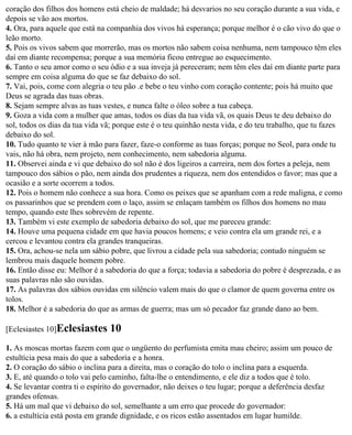coração dos filhos dos homens está cheio de maldade; há desvarios no seu coração durante a sua vida, e
depois se vão aos mortos.
4. Ora, para aquele que está na companhia dos vivos há esperança; porque melhor é o cão vivo do que o
leão morto.
5. Pois os vivos sabem que morrerão, mas os mortos não sabem coisa nenhuma, nem tampouco têm eles
daí em diante recompensa; porque a sua memória ficou entregue ao esquecimento.
6. Tanto o seu amor como o seu ódio e a sua inveja já pereceram; nem têm eles daí em diante parte para
sempre em coisa alguma do que se faz debaixo do sol.
7. Vai, pois, come com alegria o teu pão .e bebe o teu vinho com coração contente; pois há muito que
Deus se agrada das tuas obras.
8. Sejam sempre alvas as tuas vestes, e nunca falte o óleo sobre a tua cabeça.
9. Goza a vida com a mulher que amas, todos os dias da tua vida vã, os quais Deus te deu debaixo do
sol, todos os dias da tua vida vã; porque este é o teu quinhão nesta vida, e do teu trabalho, que tu fazes
debaixo do sol.
10. Tudo quanto te vier à mão para fazer, faze-o conforme as tuas forças; porque no Seol, para onde tu
vais, não há obra, nem projeto, nem conhecimento, nem sabedoria alguma.
11. Observei ainda e vi que debaixo do sol não é dos ligeiros a carreira, nem dos fortes a peleja, nem
tampouco dos sábios o pão, nem ainda dos prudentes a riqueza, nem dos entendidos o favor; mas que a
ocasião e a sorte ocorrem a todos.
12. Pois o homem não conhece a sua hora. Como os peixes que se apanham com a rede maligna, e como
os passarinhos que se prendem com o laço, assim se enlaçam também os filhos dos homens no mau
tempo, quando este lhes sobrevém de repente.
13. Também vi este exemplo de sabedoria debaixo do sol, que me pareceu grande:
14. Houve uma pequena cidade em que havia poucos homens; e veio contra ela um grande rei, e a
cercou e levantou contra ela grandes tranqueiras.
15. Ora, achou-se nela um sábio pobre, que livrou a cidade pela sua sabedoria; contudo ninguém se
lembrou mais daquele homem pobre.
16. Então disse eu: Melhor é a sabedoria do que a força; todavia a sabedoria do pobre é desprezada, e as
suas palavras não são ouvidas.
17. As palavras dos sábios ouvidas em silêncio valem mais do que o clamor de quem governa entre os
tolos.
18. Melhor é a sabedoria do que as armas de guerra; mas um só pecador faz grande dano ao bem.

[Eclesiastes 10]Eclesiastes     10
1. As moscas mortas fazem com que o ungüento do perfumista emita mau cheiro; assim um pouco de
estultícia pesa mais do que a sabedoria e a honra.
2. O coração do sábio o inclina para a direita, mas o coração do tolo o inclina para a esquerda.
3. E, até quando o tolo vai pelo caminho, falta-lhe o entendimento, e ele diz a todos que é tolo.
4. Se levantar contra ti o espírito do governador, não deixes o teu lugar; porque a deferência desfaz
grandes ofensas.
5. Há um mal que vi debaixo do sol, semelhante a um erro que procede do governador:
6. a estultícia está posta em grande dignidade, e os ricos estão assentados em lugar humilde.
 