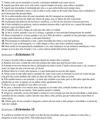 7. Tenho visto servos montados a cavalo, e príncipes andando a pé como servos.
8. Aquele que abrir uma cova, nela cairá; e quem romper um muro, uma cobra o morderá.
9. Aquele que tira pedras é maltratado por elas, e o que racha lenha corre perigo nisso.
10. Se estiver embotado o ferro, e não se afiar o corte, então se deve pôr mais força; mas a sabedoria é
proveitosa para dar prosperidade.
11. Se a cobra morder antes de estar encantada, não há vantagem no encantador.
12. As palavras da boca do sábio são cheias de graça, mas os lábios do tolo o devoram.
13. O princípio das palavras da sua boca é estultícia, e o fim do seu discurso é loucura perversa.
14. O tolo multiplica as palavras, todavia nenhum homem sabe o que há de ser; e quem lhe poderá
declarar o que será depois dele?
15. O trabalho do tolo o fatiga, de sorte que não sabe ir à cidade.
16. Ai de ti, ó terra, quando o teu rei é criança, e quando os teus príncipes banqueteiam de manhã!
17. Bem-aventurada tu, ó terra, quando o teu rei é filho de nobres, e quando os teus príncipes comem a
tempo, para refazerem as forças, e não para bebedice!
18. Pela preguiça se enfraquece o teto, e pela frouxidão das mãos a casa tem goteiras.
19. Para rir é que se dá banquete, e o vinho alegra a vida; e por tudo o dinheiro responde.
20. Nem ainda no teu pensamento amaldições o rei; nem tampouco na tua recâmara amaldiçoes o rico;
porque as aves dos céus levarão a voz, e uma criatura alada dará notícia da palavra.

[Eclesiastes 11]Eclesiastes     11
1. Lança o teu pão sobre as águas, porque depois de muitos dias o acharás.
2. Reparte com sete, e ainda até com oito; porque não sabes que mal haverá sobre a terra.
3. Estando as nuvens cheias de chuva, derramam-na sobre a terra. Caindo a árvore para o sul, ou para o
norte, no lugar em que a árvore cair, ali ficará.
4. Quem observa o vento, não semeará, e o que atenta para as nuvens não segará.
5. Assim como tu não sabes qual o caminho do vento, nem como se formam os ossos no ventre da que
está grávida, assim também não sabes as obras de Deus, que faz todas as coisas.
6. Pela manhã semeia a tua semente, e à tarde não retenhas a tua mão; pois tu não sabes qual das duas
prosperará, se esta, se aquela, ou se ambas serão, igualmente boas.
7. Doce é a luz, e agradável é aos olhos ver o sol.
8. Se, pois, o homem viver muitos anos, regozije-se em todos eles; contudo lembre-se dos dias das
trevas, porque hão de ser muitos. Tudo quanto sucede é vaidade.
9. Alegra-te, mancebo, na tua mocidade, e anime-te o teu coração nos dias da tua mocidade, e anda pelos
caminhos do teu coração, e pela vista dos teus olhos; sabe, porém, que por todas estas coisas Deus te
trará a juízo.
10. Afasta, pois, do teu coração o desgosto, remove da tua carne o mal; porque a mocidade e a aurora da
vida são vaidade.

[Eclesiastes 12]Eclesiastes     12
1. Lembra-te também do teu Criador nos dias da tua mocidade, antes que venham os maus dias, e
cheguem os anos em que dirás: Não tenho prazer neles;
 