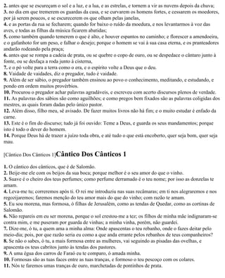 2. antes que se escureçam o sol e a luz, e a lua, e as estrelas, e tornem a vir as nuvens depois da chuva;
3. no dia em que tremerem os guardas da casa, e se curvarem os homens fortes, e cessarem os moedores,
por já serem poucos, e se escurecerem os que olham pelas janelas,
4. e as portas da rua se fecharem; quando for baixo o ruído da moedura, e nos levantarmos à voz das
aves, e todas as filhas da música ficarem abatidas;
5. como também quando temerem o que é alto, e houver espantos no caminho; e florescer a amendoeira,
e o gafanhoto for um peso, e falhar o desejo; porque o homem se vai à sua casa eterna, e os pranteadores
andarão rodeando pela praça;
6. antes que se rompa a cadeia de prata, ou se quebre o copo de ouro, ou se despedace o cântaro junto à
fonte, ou se desfaça a roda junto à cisterna,
7. e o pó volte para a terra como o era, e o espírito volte a Deus que o deu.
8. Vaidade de vaidades, diz o pregador, tudo é vaidade.
9. Além de ser sábio, o pregador também ensinou ao povo o conhecimento, meditando, e estudando, e
pondo em ordem muitos provérbios.
10. Procurou o pregador achar palavras agradáveis, e escreveu com acerto discursos plenos de verdade.
11. As palavras dos sábios são como aguilhões; e como pregos bem fixados são as palavras coligidas dos
mestres, as quais foram dadas pelo único pastor.
12. Além disso, filho meu, sê avisado. De fazer muitos livros não há fim; e o muito estudar é enfado da
carne.
13. Este é o fim do discurso; tudo já foi ouvido: Teme a Deus, e guarda os seus mandamentos; porque
isto é todo o dever do homem.
14. Porque Deus há de trazer a juízo toda obra, e até tudo o que está encoberto, quer seja bom, quer seja
mau.

[Cântico Dos Cânticos 1]Cântico       Dos Cânticos 1
1. O cântico dos cânticos, que é de Salomão.
2. Beije-me ele com os beijos da sua boca; porque melhor é o seu amor do que o vinho.
3. Suave é o cheiro dos teus perfumes; como perfume derramado é o teu nome; por isso as donzelas te
amam.
4. Leva-me tu; correremos após ti. O rei me introduziu nas suas recâmaras; em ti nos alegraremos e nos
regozijaremos; faremos menção do teu amor mais do que do vinho; com razão te amam.
5. Eu sou morena, mas formosa, ó filhas de Jerusalém, como as tendas de Quedar, como as cortinas de
Salomão.
6. Não repareis em eu ser morena, porque o sol crestou-me a tez; os filhos de minha mãe indignaram-se
contra mim, e me puseram por guarda de vinhas; a minha vinha, porém, não guardei.
7. Dize-me, ó tu, a quem ama a minha alma: Onde apascentas o teu rebanho, onde o fazes deitar pelo
meio-dia; pois, por que razão seria eu como a que anda errante pelos rebanhos de teus companheiros?
8. Se não o sabes, ó tu, a mais formosa entre as mulheres, vai seguindo as pisadas das ovelhas, e
apascenta os teus cabritos junto às tendas dos pastores.
9. A uma égua dos carros de Faraó eu te comparo, ó amada minha.
10. Formosas são as tuas faces entre as tuas tranças, e formoso o teu pescoço com os colares.
11. Nós te faremos umas tranças de ouro, marchetadas de pontinhos de prata.
 