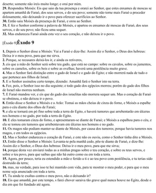 deserto; somente não ireis muito longe; e orai por mim.
29. Respondeu Moisés: Eis que saio da tua presença e orarei ao Senhor, que estes enxames de moscas se
apartem amanhã de Faraó, dos seus servos, e do seu povo; somente não torne mais Faraó a proceder
dolosamente, não deixando ir o povo para oferecer sacrifícios ao Senhor.
30. Então saiu Moisés da presença de Faraó, e orou ao Senhor.
31. E fez o Senhor conforme a palavra de Moisés, e apartou os enxames de moscas de Faraó, dos seus
servos, e do seu povo; não ficou uma sequer.
32. Mas endureceu Faraó ainda esta vez o seu coração, e não deixou ir o povo.

[Êxodo 9]Êxodo      9
1. Depois o Senhor disse a Moisés: Vai a Faraó e dize-lhe: Assim diz o Senhor, o Deus dos hebreus:
Deixa ir o meu povo, para que me sirva.
2. Porque, se recusares deixá-los ir, e ainda os retiveres,
3. eis que a mão do Senhor será sobre teu gado, que está no campo: sobre os cavalos, sobre os jumentos,
sobre os camelos, sobre os bois e sobre as ovelhas; haverá uma pestilência muito grave.
4. Mas o Senhor fará distinção entre o gado de Israel e o gado do Egito; e não morrerá nada de tudo o
que pertence aos filhos de Israel.
5. E o Senhor assinalou certo tempo, dizendo: Amanhã fará o Senhor isto na terra.
6. Fez, pois, o Senhor isso no dia seguinte; e todo gado dos egípcios morreu; porém do gado dos filhos
de Israel não morreu nenhum.
7. E Faraó mandou ver, e eis que do gado dos israelitas não morrera sequer um. Mas o coração de Faraó
se obstinou, e não deixou ir o povo.
8. Então disse o Senhor a Moisés e a Arão: Tomai as mãos cheias de cinza do forno, e Moisés a espalhe
para o céu diante dos olhos de Faraó;
9. e ela se tornará em pó fino sobre toda a terra do Egito, e haverá tumores que arrebentarão em úlceras
nos homens e no gado, por toda a terra do Egito.
10. E eles tomaram cinza do forno, e apresentaram-se diante de Faraó; e Moisés a espalhou para o céu, e
ela se tomou em tumores que arrebentavam em úlceras nos homens e no gado.
11. Os magos não podiam manter-se diante de Moisés, por causa dos tumores; porque havia tumores nos
magos, e em todos os egípcios.
12. Mas o Senhor endureceu o coração de Faraó, e este não os ouviu, como o Senhor tinha dito a Moisés.
13. Então disse o Senhor a Moisés: Levanta-te pela manhã cedo, põe-te diante de Faraó, e dize-lhe:
Assim diz o Senhor, o Deus dos hebreus: Deixa ir o meu povo, para que me sirva;
14. porque desta vez enviarei todas as a minhas pragas sobre o teu coração, e sobre os teus servos, e
sobre o teu povo, para que saibas que não há outro como eu em toda a terra.
15. Agora, por pouco, teria eu estendido a mão e ferido a ti e ao teu povo com pestilência, e tu terias sido
destruído da terra;
16. mas, na verdade, para isso te hei mantido com vida, para te mostrar o meu poder, e para que o meu
nome seja anunciado em toda a terra.
17. Tu ainda te exaltas contra o meu povo, não o deixando ir?
18. Eis que amanhã, por este tempo, s farei chover saraiva tão grave qual nunca houve no Egito, desde o
dia em que foi fundado até agora.
 