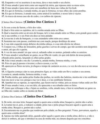 12. Enquanto o rei se assentava à sua mesa, dava o meu nardo o seu cheiro.
13. O meu amado é para mim como um saquitel de mirra, que repousa entre os meus seios.
14. O meu amado é para mim como um ramalhete de hena nas vinhas de En-Gedi.
15. Eis que és formosa, ó amada minha, eis que és formosa; os teus olhos são como pombas.
16. Eis que és formoso, ó amado meu, como amável és também; o nosso leito é viçoso.
17. As traves da nossa casa são de cedro, e os caibros de cipreste.

[Cântico Dos Cânticos 2]Cântico      Dos Cânticos 2
1. Eu sou a rosa de Sarom, o lírio dos vales.
2. Qual o lírio entre os espinhos, tal é a minha amada entre as filhas.
3. Qual a macieira entre as árvores do bosque, tal é o meu amado entre os filhos; com grande gozo sentei-
me à sua sombra; e o seu fruto era doce ao meu paladar.
4. Levou-me à sala do banquete, e o seu estandarte sobre mim era o amor.
5. Sustentai-me com passas, confortai-me com maçãs, porque desfaleço de amor.
6. A sua mão esquerda esteja debaixo da minha cabeça, e a sua mão direita me abrace.
7. Conjuro-vos, ó filhas de Jerusalém, pelas gazelas e cervas do campo, que não acordeis nem desperteis
o amor, até que ele o queira.
8. A voz do meu amado! eis que vem aí, saltando sobre os montes, pulando sobre os outeiros.
9. O meu amado é semelhante ao gamo, ou ao filho do veado; eis que está detrás da nossa parede,
olhando pelas janelas, lançando os olhos pelas grades.
10. Fala o meu amado e me diz: Levanta-te, amada minha, formosa minha, e vem.
11. Pois eis que já passou o inverno; a chuva cessou, e se foi;
12. aparecem as flores na terra; já chegou o tempo de cantarem as aves, e a voz da rola ouve-se em nossa
terra.
13. A figueira começa a dar os seus primeiros figos; as vides estão em flor e exalam o seu aroma.
Levanta-te, amada minha, formosa minha, e vem.
14. Pomba minha, que andas pelas fendas das penhas, no oculto das ladeiras, mostra-me o teu semblante
faze-me ouvir a tua voz; porque a tua voz é doce, e o teu semblante formoso.
15. Apanhai-nos as raposas, as raposinhas, que fazem mal às vinhas; pois as nossas vinhas estão em flor.
16. O meu amado é meu, e eu sou dele; ele apascenta o seu rebanho entre os lírios.
17. Antes que refresque o dia, e fujam as sombras, volta, amado meu, e faze-te semelhante ao gamo ou
ao filho dos veados sobre os montes de Beter.

[Cântico Dos Cânticos 3]Cântico      Dos Cânticos 3
1. De noite, em meu leito, busquei aquele a quem ama a minha alma; busquei-o, porém não o achei.
2. Levantar-me-ei, pois, e rodearei a cidade; pelas ruas e pelas praças buscarei aquele a quem ama a
minha alma. Busquei-o, porém não o achei.
3. Encontraram-me os guardas que rondavam pela cidade; eu lhes perguntei: Vistes, porventura, aquele a
quem ama a minha alma?
4. Apenas me tinha apartado deles, quando achei aquele a quem ama a minha alma; detive-o, e não o
deixei ir embora, até que o introduzi na casa de minha mãe, na câmara daquela que me concebeu:
 