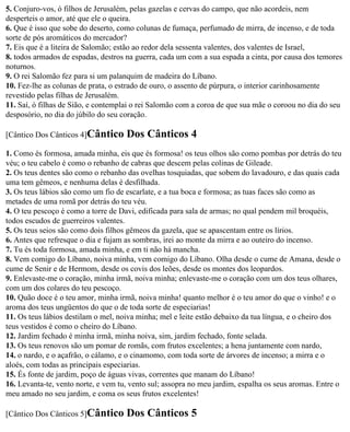 5. Conjuro-vos, ó filhos de Jerusalém, pelas gazelas e cervas do campo, que não acordeis, nem
desperteis o amor, até que ele o queira.
6. Que é isso que sobe do deserto, como colunas de fumaça, perfumado de mirra, de incenso, e de toda
sorte de pós aromáticos do mercador?
7. Eis que é a liteira de Salomão; estão ao redor dela sessenta valentes, dos valentes de Israel,
8. todos armados de espadas, destros na guerra, cada um com a sua espada a cinta, por causa dos temores
noturnos.
9. O rei Salomão fez para si um palanquim de madeira do Líbano.
10. Fez-lhe as colunas de prata, o estrado de ouro, o assento de púrpura, o interior carinhosamente
revestido pelas filhas de Jerusalém.
11. Saí, ó filhas de Sião, e contemplai o rei Salomão com a coroa de que sua mãe o coroou no dia do seu
desposório, no dia do júbilo do seu coração.

[Cântico Dos Cânticos 4]Cântico      Dos Cânticos 4
1. Como és formosa, amada minha, eis que és formosa! os teus olhos são como pombas por detrás do teu
véu; o teu cabelo é como o rebanho de cabras que descem pelas colinas de Gileade.
2. Os teus dentes são como o rebanho das ovelhas tosquiadas, que sobem do lavadouro, e das quais cada
uma tem gêmeos, e nenhuma delas é desfilhada.
3. Os teus lábios são como um fio de escarlate, e a tua boca e formosa; as tuas faces são como as
metades de uma romã por detrás do teu véu.
4. O teu pescoço é como a torre de Davi, edificada para sala de armas; no qual pendem mil broquéis,
todos escudos de guerreiros valentes.
5. Os teus seios são como dois filhos gêmeos da gazela, que se apascentam entre os lírios.
6. Antes que refresque o dia e fujam as sombras, irei ao monte da mirra e ao outeiro do incenso.
7. Tu és toda formosa, amada minha, e em ti não há mancha.
8. Vem comigo do Líbano, noiva minha, vem comigo do Líbano. Olha desde o cume de Amana, desde o
cume de Senir e de Hermom, desde os covis dos leões, desde os montes dos leopardos.
9. Enlevaste-me o coração, minha irmã, noiva minha; enlevaste-me o coração com um dos teus olhares,
com um dos colares do teu pescoço.
10. Quão doce é o teu amor, minha irmã, noiva minha! quanto melhor é o teu amor do que o vinho! e o
aroma dos teus ungüentos do que o de toda sorte de especiarias!
11. Os teus lábios destilam o mel, noiva minha; mel e leite estão debaixo da tua língua, e o cheiro dos
teus vestidos é como o cheiro do Líbano.
12. Jardim fechado é minha irmã, minha noiva, sim, jardim fechado, fonte selada.
13. Os teus renovos são um pomar de romãs, com frutos excelentes; a hena juntamente com nardo,
14. o nardo, e o açafrão, o cálamo, e o cinamomo, com toda sorte de árvores de incenso; a mirra e o
aloés, com todas as principais especiarias.
15. És fonte de jardim, poço de águas vivas, correntes que manam do Líbano!
16. Levanta-te, vento norte, e vem tu, vento sul; assopra no meu jardim, espalha os seus aromas. Entre o
meu amado no seu jardim, e coma os seus frutos excelentes!

[Cântico Dos Cânticos 5]Cântico      Dos Cânticos 5
 