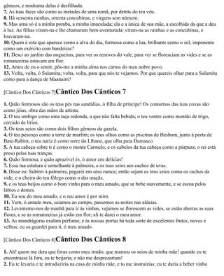 gêmeos, e nenhuma delas é desfilhada.
7. As tuas faces são como as metades de uma romã, por detrás do teu véu.
8. Há sessenta rainhas, oitenta concubinas, e virgens sem número.
9. Mas uma só é a minha pomba, a minha imaculada; ela e a única de sua mãe, a escolhida da que a deu
à luz. As filhas viram-na e lhe chamaram bem-aventurada; viram-na as rainhas e as concubinas, e
louvaram-na.
10. Quem é esta que aparece como a alva do dia, formosa como a lua, brilhante como o sol, imponente
como um exército com bandeiras?
11. Desci ao jardim das nogueiras, para ver os renovos do vale, para ver se floresciam as vides e se as
romanzeiras estavam em flor.
12. Antes de eu o sentir, pôs-me a minha alma nos carros do meu nobre povo.
13. Volta, volta, ó Sulamita; volta, volta, para que nós te vejamos. Por que quereis olhar para a Sulamita
como para a dança de Maanaim?

[Cântico Dos Cânticos 7]Cântico        Dos Cânticos 7
1. Quão formosos são os teus pés nas sandálias, ó filha de príncipe! Os contornos das tuas coxas são
como jóias, obra das mãos de artista.
2. O teu umbigo como uma taça redonda, a que não falta bebida; o teu ventre como montão de trigo,
cercado de lírios.
3. Os teus seios são como dois filhos gêmeos da gazela.
4. O teu pescoço como a torre de marfim; os teus olhos como as piscinas de Hesbom, junto à porta de
Bate-Rabim; o teu nariz é como torre do Líbano, que olha para Damasco.
5. A tua cabeça sobre ti é como o monte Carmelo, e os cabelos da tua cabeça como a púrpura; o rei está
preso pelas tuas tranças.
6. Quão formosa, e quão aprazível és, ó amor em delícias!
7. Essa tua estatura é semelhante à palmeira, e os teus seios aos cachos de uvas.
8. Disse eu: Subirei à palmeira, pegarei em seus ramos; então sejam os teus seios como os cachos da
vide, e o cheiro do teu fôlego como o das maçãs,
9. e os teus beijos como o bom vinho para o meu amado, que se bebe suavemente, e se escoa pelos
lábios e dentes.
10. Eu sou do meu amado, e o seu amor é por mim.
11. Vem, ó amado meu, saiamos ao campo, passemos as noites nas aldeias.
12. Levantemo-nos de manhã para ir às vinhas, vejamos se florescem as vides, se estão abertas as suas
flores, e se as romanzeiras já estão em flor; ali te darei o meu amor.
13. As mandrágoras exalam perfume, e às nossas portas há toda sorte de excelentes frutos, novos e
velhos; eu os guardei para ti, ó meu amado.

[Cântico Dos Cânticos 8]Cântico        Dos Cânticos 8
1. Ah! quem me dera que foras como meu irmão, que mamou os seios de minha mãe! quando eu te
encontrasse lá fora, eu te beijaria; e não me desprezariam!
2. Eu te levaria e te introduziria na casa de minha mãe, e tu me instruirias; eu te daria a beber vinho
 