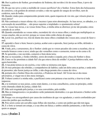 10. Ouvi a palavra do Senhor, governadores de Sodoma; dai ouvidos à lei do nosso Deus, ó povo de
Gomorra.
11. De que me serve a mim a multidão de vossos sacrifícios? diz o Senhor. Estou farto dos holocaustos
de carneiros, e da gordura de animais cevados; e não me agrado do sangue de novilhos, nem de
cordeiros, nem de bodes.
12. Quando vindes para comparecerdes perante mim, quem requereu de vós isto, que viésseis pisar os
meus átrios?
13. Não continueis a trazer ofertas vãs; o incenso é para mim abominação. As luas novas, os sábados, e a
convocação de assembléias ... não posso suportar a iniqüidade e o ajuntamento solene!
14. As vossas luas novas, e as vossas festas fixas, a minha alma as aborrece; já me são pesadas; estou
cansado de as sofrer.
15. Quando estenderdes as vossas mãos, esconderei de vós os meus olhos; e ainda que multipliqueis as
vossas orações, não as ouvirei; porque as vossas mãos estão cheias de sangue.
16. Lavai-vos, purificai-vos; tirai de diante dos meus olhos a maldade dos vossos atos; cessai de fazer o
mal;
17. aprendei a fazer o bem; buscai a justiça, acabai com a opressão, fazei justiça ao órfão, defendei a
causa da viúva.
18. Vinde, pois, e arrazoemos, diz o Senhor: ainda que os vossos pecados são como a escarlata, eles se
tornarão brancos como a neve; ainda que são vermelhos como o carmesim, tornar-se-ão como a lã.
19. Se quiserdes, e me ouvirdes, comereis o bem desta terra;
20. mas se recusardes, e fordes rebeldes, sereis devorados à espada; pois a boca do Senhor o disse.
21. Como se fez prostituta a cidade fiel! ela que estava cheia de retidão! A justiça habitava nela, mas
agora homicidas.
22. A tua prata tornou-se em escória, o teu vinho se misturou com água.
23. Os teus príncipes são rebeldes, e companheiros de ladrões; cada um deles ama as peitas, e anda atrás
de presentes; não fazem justiça ao órfão, e não chega perante eles a causa da viúva.
24. portanto diz o Senhor Deus dos exércitos, o Poderoso de Israel: Ah! livrar-me-ei dos meus
adversários, e vingar-me-ei dos meus inimigos.
25. Voltarei contra ti a minha mão, e purificarei como com potassa a tua escória; e tirar-te-ei toda
impureza;
26. e te restituirei os teus juízes, como eram dantes, e os teus conselheiros, como no princípio, então
serás chamada cidade de justiça, cidade fiel.
27. Sião será resgatada pela justiça, e os seus convertidos, pela retidão.
28. Mas os transgressores e os pecadores serão juntamente destruídos; e os que deixarem o Senhor serão
consumidos.
29. Porque vos envergonhareis por causa dos terebintos de que vos agradastes, e sereis confundidos por
causa dos jardins que escolhestes.
30. Pois sereis como um carvalho cujas folhas são murchas, e como um jardim que não tem água.
31. E o forte se tornará em estopa, e a sua obra em faísca; e ambos arderão juntamente, e não haverá
quem os apague.

[Isaías 2]Isaías   2
 