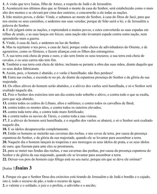 1. A visão que teve Isaías, filho de Amoz, a respeito de Judá e de Jerusalém.
2. Acontecerá nos últimos dias que se firmará o monte da casa do Senhor, será estabelecido como o mais
alto dos montes e se elevará por cima dos outeiros; e concorrerão a ele todas as nações.
3. Irão muitos povos, e dirão: Vinde, e subamos ao monte do Senhor, à casa do Deus de Jacó, para que
nos ensine os seus caminhos, e andemos nas suas veredas; porque de Sião sairá a lei, e de Jerusalém a
palavra do Senhor.
4. E ele julgará entre as nações, e repreenderá a muitos povos; e estes converterão as suas espadas em
relhas de arado, e as suas lanças em foices; uma nação não levantará espada contra outra nação, nem
aprenderão mais a guerra.
5. Vinde, ó casa de Jacó, e andemos na luz do Senhor.
6. Mas tu rejeitaste o teu povo, a casa de Jacó; porque estão cheios de adivinhadores do Oriente, e de
agoureiros, como os filisteus, e fazem alianças com os filhos dos estrangeiros.
7. A sua terra está cheia de prata e ouro, e são sem limite os seus tesouros; a sua terra está cheia de
cavalos, e os seus carros não tem fim.
8. Também a sua terra está cheia de ídolos; inclinam-se perante a obra das suas mãos, diante daquilo que
os seus dedos fabricaram.
9. Assim, pois, o homem é abatido, e o varão é humilhado; não lhes perdoes!
10. Entra nas rochas, e esconde-te no pó, de diante da espantosa presença do Senhor e da glória da sua
majestade.
11. Os olhos altivos do homem serão abatidos, e a altivez dos varões será humilhada, e só o Senhor será
exaltado naquele dia.
12. Pois o Senhor dos exércitos tem um dia contra todo soberbo e altivo, e contra todo o que se exalta,
para que seja abatido;
13. contra todos os cedros do Líbano, altos e sublimes; e contra todos os carvalhos de Basã;
14. contra todos os montes altos, e contra todos os outeiros elevados;
15. contra toda torre alta, e contra todo muro fortificado;
16. e contra todos os navios de Társis, e contra toda a nau vistosa.
17. E a altivez do homem será humilhada, e o orgulho dos varões se abaterá, e só o Senhor será exaltado
naquele dia.
18. E os ídolos desaparecerão completamente.
19. Então os homens se meterão nas cavernas das rochas, e nas covas da terra, por causa da presença
espantosa do Senhor, e da glória da sua majestade, quando ele se levantar para assombrar a terra.
20. Naquele dia o homem lançará às toupeiras e aos morcegos os seus ídolos de prata, e os seus ídolos
de ouro, que fizeram para ante eles se prostrarem,
21. para se meter nas fendas das rochas, e nas cavernas das penhas, por causa da presença espantosa do
Senhor e da glória da sua majestade, quando ele se levantar para assombrar a terra.
22. Deixai-vos pois do homem cujo fôlego está no seu nariz; porque em que se deve ele estimar?

[Isaías 3]Isaías   3
1. Porque eis que o Senhor Deus dos exércitos está tirando de Jerusalém e de Judá o bordão e o cajado,
isto é, todo o recurso de pão, e todo o recurso de água;
2. o valente e o soldado, o juiz e o profeta, o adivinho e o ancião;
 