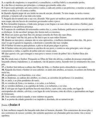 3. o capitão de cinqüenta e o respeitável, o conselheiro, o artífice hábil e o encantador perito;
4. e dar-lhes-ei meninos por príncipes, e crianças governarão sobre eles.
5. O povo será oprimido; um será contra o outro, e cada um contra o seu próximo; o menino se atreverá
contra o ancião, e o vil contra o nobre.
6. Quando alguém pegar de seu irmão na casa de seu pai, dizendo: Tu tens roupa, tu serás o nosso
príncipe, e tomarás sob a tua mão esta ruína.
7. Naquele dia levantará este a sua voz, dizendo: Não quero ser médico; pois em minha casa não há pão
nem roupa; não me haveis de constituir governador sobre o povo.
8. Pois Jerusalém tropeçou, e Judá caiu; porque a sua língua e as suas obras são contra o Senhor, para
afrontarem a sua gloriosa presença.
9. O aspecto do semblante dá testemunho contra eles; e, como Sodoma, publicam os seus pecados sem
os disfarçar. Ai da sua alma! porque eles fazem mal a si mesmos.
10. Dizei aos justos que bem lhes irá; porque comerão do fruto das suas obras.
11. Ai do ímpio! mal lhe irá; pois se lhe fará o que as suas mãos fizeram.
12. Quanto ao meu povo, crianças são os seus opressores, e mulheres dominam sobre eles. Ah, povo
meu! os que te guiam te enganam, e destroem o caminho das tuas veredas.
13. O Senhor levanta-se para pleitear, e põe-se de pé para julgar os povos.
14. O Senhor entra em juízo contra os anciãos do seu povo, e contra os seus príncipes; sois vós que
consumistes a vinha; o espólio do pobre está em vossas casas.
15. Que quereis vós, que esmagais o meu povo e moeis o rosto do pobre? diz o Senhor Deus dos
exércitos.
16. Diz ainda mais o Senhor: Porquanto as filhas de Sião são altivas, e andam de pescoço emproado,
lançando olhares impudentes; e, ao andarem, vão de passos curtos, fazendo tinir os ornamentos dos seus
pés;
17. o Senhor fará tinhosa a cabeça das filhas de Sião, e o Senhor porá a descoberto a sua nudez.
18. Naquele dia tirará o Senhor os seus enfeites: os anéis dos artelhos, as toucas, os colares em forma de
meia lua,
19. os pendentes, e os braceletes, e os véus;
20. os diademas, as cadeias dos artelhos, os cintos, as caixinhas de perfumes e os amuletos;
21. os anéis, e as jóias pendentes do nariz;
22. os vestidos de festa, e os mantos, e os xales, e os bolsos;
23. os vestidos diáfanos, e as capinhas de linho, e os turbantes, e os véus.
24. E será que em lugar de perfume haverá mau cheiro, e por cinto, uma corda; em lugar de
encrespadura de cabelos, calvície; e em lugar de veste luxuosa, cinto de cilício; e queimadura em lugar
de formosura.
25. Teus varões cairão à espada, e teus valentes na guerra.
26. E as portas da cidade gemerão e se carpirão e, desolada, ela se sentará no pó.

[Isaías 4]Isaías   4
1. Sete mulheres naquele dia lançarão mão dum só homem, dizendo: Nós comeremos do nosso pão, e
nos vestiremos de nossos vestidos; tão somente queremos ser chamadas pelo teu nome; tira o nosso
opróbrio.
 