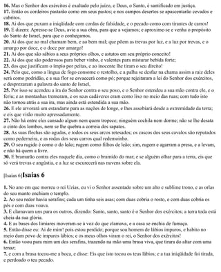 16. Mas o Senhor dos exércitos é exaltado pelo juízo, e Deus, o Santo, é santificado em justiça.
17. Então os cordeiros pastarão como em seus pastos; e nos campos desertos se apascentarão cevados e
cabritos.
18. Ai dos que puxam a iniqüidade com cordas de falsidade, e o pecado como com tirantes de carros!
19. E dizem: Apresse-se Deus, avie a sua obra, para que a vejamos; e aproxime-se e venha o propósito
do Santo de Israel, para que o conheçamos.
20. Ai dos que ao mal chamam bem, e ao bem mal; que põem as trevas por luz, e a luz por trevas, e o
amargo por doce, e o doce por amargo!
21. Ai dos que são sábios a seus próprios olhos, e astutos em seu próprio conceito!
22. Ai dos que são poderosos para beber vinho, e valentes para misturar bebida forte;
23. dos que justificam o ímpio por peitas, e ao inocente lhe tiram o seu direito!
24. Pelo que, como a língua de fogo consome o restolho, e a palha se desfaz na chama assim a raiz deles
será como podridão, e a sua flor se esvaecerá como pó; porque rejeitaram a lei do Senhor dos exércitos,
e desprezaram a palavra do santo de Israel,
25. Por isso se acendeu a ira do Senhor contra o seu povo, e o Senhor estendeu a sua mão contra ele, e o
feriu; e as montanhas tremeram, e os seus cadáveres eram como lixo no meio das ruas; com tudo isto
não tornou atrás a sua ira, mas ainda está estendida a sua mão.
26. E ele arvorará um estandarte para as nações de longe, e lhes assobiará desde a extremidade da terra;
e eis que virão muito apressadamente.
27. Não há entre eles cansado algum nem quem tropece; ninguém cochila nem dorme; não se lhe desata
o cinto dos lombos, nem se lhe quebra a correia dos sapatos.
28. As suas flechas são agudas, e todos os seus arcos retesados; os cascos dos seus cavalos são reputados
como pederneira, e as rodas dos seus carros qual redemoinho.
29. O seu rugido é como o do leão; rugem como filhos de leão; sim, rugem e agarram a presa, e a levam,
e não há quem a livre.
30. E bramarão contra eles naquele dia, como o bramido do mar; e se alguém olhar para a terra, eis que
só verá trevas e angústia, e a luz se escurecerá nas nuvens sobre ela.

[Isaías 6]Isaías   6
1. No ano em que morreu o rei Uzias, eu vi o Senhor assentado sobre um alto e sublime trono, e as orlas
do seu manto enchiam o templo.
2. Ao seu redor havia serafins; cada um tinha seis asas; com duas cobria o rosto, e com duas cobria os
pés e com duas voava.
3. E clamavam uns para os outros, dizendo: Santo, santo, santo é o Senhor dos exércitos; a terra toda está
cheia da sua glória.
4. E as bases dos limiares moveram-se à voz do que clamava, e a casa se enchia de fumaça.
5. Então disse eu: Ai de mim! pois estou perdido; porque sou homem de lábios impuros, e habito no
meio dum povo de impuros lábios; e os meus olhos viram o rei, o Senhor dos exércitos!
6. Então voou para mim um dos serafins, trazendo na mão uma brasa viva, que tirara do altar com uma
tenaz;
7. e com a brasa tocou-me a boca, e disse: Eis que isto tocou os teus lábios; e a tua iniqüidade foi tirada,
e perdoado o teu pecado.
 