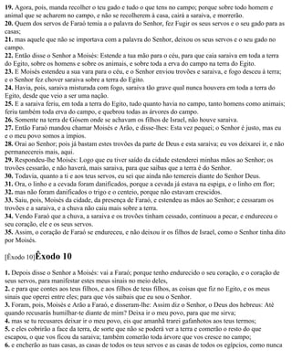 19. Agora, pois, manda recolher o teu gado e tudo o que tens no campo; porque sobre todo homem e
animal que se acharem no campo, e não se recolherem à casa, cairá a saraiva, e morrerão.
20. Quem dos servos de Faraó temia a o palavra do Senhor, fez Fugir os seus servos e o seu gado para as
casas;
21. mas aquele que não se importava com a palavra do Senhor, deixou os seus servos e o seu gado no
campo.
22. Então disse o Senhor a Moisés: Estende a tua mão para o céu, para que caia saraiva em toda a terra
do Egito, sobre os homens e sobre os animais, e sobre toda a erva do campo na terra do Egito.
23. E Moisés estendeu a sua vara para o céu, e o Senhor enviou trovões e saraiva, e fogo desceu à terra;
e o Senhor fez chover saraiva sobre a terra do Egito.
24. Havia, pois, saraiva misturada com fogo, saraiva tão grave qual nunca houvera em toda a terra do
Egito, desde que veio a ser uma nação.
25. E a saraiva feriu, em toda a terra do Egito, tudo quanto havia no campo, tanto homens como animais;
feriu também toda erva do campo, e quebrou todas as árvores do campo.
26. Somente na terra de Gósem onde se achavam os filhos de Israel, não houve saraiva.
27. Então Faraó mandou chamar Moisés e Arão, e disse-lhes: Esta vez pequei; o Senhor é justo, mas eu
e o meu povo somos a ímpios.
28. Orai ao Senhor; pois já bastam estes trovões da parte de Deus e esta saraiva; eu vos deixarei ir, e não
permanecereis mais, aqui.
29. Respondeu-lhe Moisés: Logo que eu tiver saído da cidade estenderei minhas mãos ao Senhor; os
trovões cessarão, e não haverá, mais saraiva, para que saibas que a terra é do Senhor.
30. Todavia, quanto a ti e aos teus servos, eu sei que ainda não temereis diante do Senhor Deus.
31. Ora, o linho e a cevada foram danificados, porque a cevada já estava na espiga, e o linho em flor;
32. mas não foram danificados o trigo e o centeio, porque não estavam crescidos.
33. Saiu, pois, Moisés da cidade, da presença de Faraó, e estendeu as mãos ao Senhor; e cessaram os
trovões e a saraiva, e a chuva não caiu mais sobre a terra.
34. Vendo Faraó que a chuva, a saraiva e os trovões tinham cessado, continuou a pecar, e endureceu o
seu coração, ele e os seus servos.
35. Assim, o coração de Faraó se endureceu, e não deixou ir os filhos de Israel, como o Senhor tinha dito
por Moisés.

[Êxodo 10]Êxodo       10
1. Depois disse o Senhor a Moisés: vai a Faraó; porque tenho endurecido o seu coração, e o coração de
seus servos, para manifestar estes meus sinais no meio deles,
2. e para que contes aos teus filhos, e aos filhos de teus filhos, as coisas que fiz no Egito, e os meus
sinais que operei entre eles; para que vós saibais que eu sou o Senhor.
3. Foram, pois, Moisés e Arão a Faraó, e disseram-lhe: Assim diz o Senhor, o Deus dos hebreus: Até
quando recusarás humilhar-te diante de mim? Deixa ir o meu povo, para que me sirva;
4. mas se tu recusares deixar ir o meu povo, eis que amanhã trarei gafanhotos aos teus termos;
5. e eles cobrirão a face da terra, de sorte que não se poderá ver a terra e comerão o resto do que
escapou, o que vos ficou da saraiva; também comerão toda árvore que vos cresce no campo;
6. e encherão as tuas casas, as casas de todos os teus servos e as casas de todos os egípcios, como nunca
 