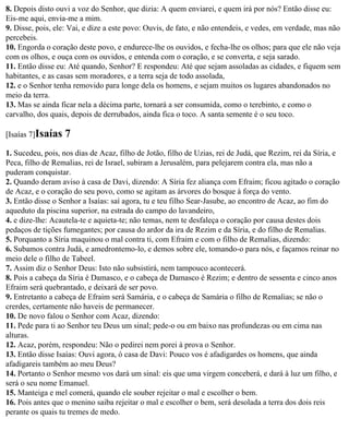 8. Depois disto ouvi a voz do Senhor, que dizia: A quem enviarei, e quem irá por nós? Então disse eu:
Eis-me aqui, envia-me a mim.
9. Disse, pois, ele: Vai, e dize a este povo: Ouvis, de fato, e não entendeis, e vedes, em verdade, mas não
percebeis.
10. Engorda o coração deste povo, e endurece-lhe os ouvidos, e fecha-lhe os olhos; para que ele não veja
com os olhos, e ouça com os ouvidos, e entenda com o coração, e se converta, e seja sarado.
11. Então disse eu: Até quando, Senhor? E respondeu: Até que sejam assoladas as cidades, e fiquem sem
habitantes, e as casas sem moradores, e a terra seja de todo assolada,
12. e o Senhor tenha removido para longe dela os homens, e sejam muitos os lugares abandonados no
meio da terra.
13. Mas se ainda ficar nela a décima parte, tornará a ser consumida, como o terebinto, e como o
carvalho, dos quais, depois de derrubados, ainda fica o toco. A santa semente é o seu toco.

[Isaías 7]Isaías   7
1. Sucedeu, pois, nos dias de Acaz, filho de Jotão, filho de Uzias, rei de Judá, que Rezim, rei da Síria, e
Peca, filho de Remalias, rei de Israel, subiram a Jerusalém, para pelejarem contra ela, mas não a
puderam conquistar.
2. Quando deram aviso à casa de Davi, dizendo: A Síria fez aliança com Efraim; ficou agitado o coração
de Acaz, e o coração do seu povo, como se agitam as árvores do bosque à força do vento.
3. Então disse o Senhor a Isaías: saí agora, tu e teu filho Sear-Jasube, ao encontro de Acaz, ao fim do
aqueduto da piscina superior, na estrada do campo do lavandeiro,
4. e dize-lhe: Acautela-te e aquieta-te; não temas, nem te desfaleça o coração por causa destes dois
pedaços de tições fumegantes; por causa do ardor da ira de Rezim e da Síria, e do filho de Remalias.
5. Porquanto a Síria maquinou o mal contra ti, com Efraim e com o filho de Remalias, dizendo:
6. Subamos contra Judá, e amedrontemo-lo, e demos sobre ele, tomando-o para nós, e façamos reinar no
meio dele o filho de Tabeel.
7. Assim diz o Senhor Deus: Isto não subsistirá, nem tampouco acontecerá.
8. Pois a cabeça da Síria é Damasco, e o cabeça de Damasco é Rezim; e dentro de sessenta e cinco anos
Efraim será quebrantado, e deixará de ser povo.
9. Entretanto a cabeça de Efraim será Samária, e o cabeça de Samária o filho de Remalias; se não o
crerdes, certamente não haveis de permanecer.
10. De novo falou o Senhor com Acaz, dizendo:
11. Pede para ti ao Senhor teu Deus um sinal; pede-o ou em baixo nas profundezas ou em cima nas
alturas.
12. Acaz, porém, respondeu: Não o pedirei nem porei à prova o Senhor.
13. Então disse Isaías: Ouvi agora, ó casa de Davi: Pouco vos é afadigardes os homens, que ainda
afadigareis também ao meu Deus?
14. Portanto o Senhor mesmo vos dará um sinal: eis que uma virgem conceberá, e dará à luz um filho, e
será o seu nome Emanuel.
15. Manteiga e mel comerá, quando ele souber rejeitar o mal e escolher o bem.
16. Pois antes que o menino saiba rejeitar o mal e escolher o bem, será desolada a terra dos dois reis
perante os quais tu tremes de medo.
 