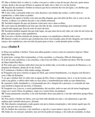 17. Mas o Senhor fará vir sobre ti, e sobre o teu povo e sobre a casa de teu pai, dias tais, quais nunca
vieram, desde o dia em que Efraim se separou de Judá, isto é, fará vir o rei da Assíria.
18. Naquele dia assobiará o Senhor às moscas que há no extremo dos rios do Egito, e às abelhas que
estão na terra da Assíria.
19. E elas virão, e pousarão todas nos vales desertos e nas fendas das rochas, e sobre todos os
espinheirais, e sobre todos os prados.
20. Naquele dia rapará o Senhor com uma navalha alugada, que está além do Rio, isto é, com o rei da
Assíria, a cabeça e os cabelos dos pés; e até a barba arrancará.
21. Sucederá naquele dia que um homem criará uma vaca e duas ovelhas;
22. e por causa da abundância do leite que elas hão de dar, comerá manteiga; pois manteiga e mel
comerá todo aquele que ficar de resto no meio da terra.
23. Sucederá também naquele dia que todo lugar, em que antes havia mil vides, do valor de mil siclos de
prata, será para sarças e para espinheiros.
24. Com arco e flechas entrarão ali; porque as sarças e os espinheiros cobrirão toda a terra.
25. Quanto a todos os outeiros que costumavam cavar com enxadas, para ali não chegarás, por medo das
sarças e dos espinheiros; mas servirão de pasto para os bois, e serão pisados pelas ovelhas.

[Isaías 8]Isaías   8
1. Disse-me também o Senhor: Toma uma tábua grande e escreve nela em caracteres legíveis: Maer-
Salal-Has-Baz;
2. tomei pois, comigo fiéis testemunhas, a Urias sacerdote, e a Zacarias, filho de Jeberequias.
3. E fui ter com a profetisa; e ela concebeu, e deu à luz um filho; e o Senhor me disse: Põe-lhe o nome
de Maer-Salal-Has-Baz.
4. Pois antes que o menino saiba dizer meu pai ou minha mãe, se levarão as riquezas de Damasco, e os
despojos de Samária, diante do rei da Assíria.
5. E continuou o Senhor a falar ainda comigo, dizendo:
6. Porquanto este povo rejeitou as águas de Siloé, que correm brandamente, e se alegrou com Rezim e
com o filho de Remalias,
7. eis que o Senhor fará vir sobre eles as águas do Rio, fortes e impetuosas, isto é, o rei da Assíria, com
toda a sua glória; e subirá sobre todos os seus leitos, e transbordará por todas as suas ribanceiras;
8. e passará a Judá, inundando-o, e irá passando por ele e chegará até o pescoço; e a extensão de suas
asas encherá a largura da tua terra, ó Emanuel.
9. Exasperai-vos, ó povos, e sereis quebrantados; dai ouvidos, todos os que sois de terras longínquas;
cingi-vos e sereis feitos em pedaços, cingi-vos e sereis feitos em pedaços;
10. Tomai juntamente conselho, e ele será frustrado; dizei uma palavra, e ela não subsistirá; porque Deus
é conosco.
11. Pois assim o Senhor me falou, com sua forte mão deitada em mim, e me admoestou a que não
andasse pelo caminho deste povo, dizendo:
12. Não chameis conspiração a tudo quanto este povo chama conspiração; e não temais aquilo que ele
teme, nem por isso vos assombreis.
13. Ao Senhor dos exércitos, a ele santificai; e seja ele o vosso temor e seja ele o vosso assombro.
14. Então ele vos será por santuário; mas servirá de pedra de tropeço, e de rocha de escândalo, às duas
 