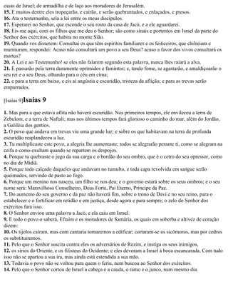 casas de Israel; de armadilha e de laço aos moradores de Jerusalém.
15. E muitos dentre eles tropeçarão, e cairão, e serão quebrantados, e enlaçados, e presos.
16. Ata o testemunho, sela a lei entre os meus discípulos.
17. Esperarei no Senhor, que esconde o seu rosto da casa de Jacó, e a ele aguardarei.
18. Eis-me aqui, com os filhos que me deu o Senhor; são como sinais e portentos em Israel da parte do
Senhor dos exércitos, que habita no monte Sião.
19. Quando vos disserem: Consultai os que têm espíritos familiares e os feiticeiros, que chilreiam e
murmuram, respondei: Acaso não consultará um povo a seu Deus? acaso a favor dos vivos consultará os
mortos?
20. A Lei e ao Testemunho! se eles não falarem segundo esta palavra, nunca lhes raiará a alva.
21. E passarão pela terra duramente oprimidos e famintos; e, tendo fome, se agastarão, e amaldiçoarão o
seu rei e o seu Deus, olhando para o céu em cima;
22. e para a terra em baixo, e eis aí angústia e escuridão, tristeza da aflição; e para as trevas serão
empurrados.

[Isaías 9]Isaías   9
1. Mas para a que estava aflita não haverá escuridão. Nos primeiros tempos, ele envileceu a terra de
Zebulom, e a terra de Naftali; mas nos últimos tempos fará glorioso o caminho do mar, além do Jordão,
a Galiléia dos gentios.
2. O povo que andava em trevas viu uma grande luz; e sobre os que habitavam na terra de profunda
escuridão resplandeceu a luz.
3. Tu multiplicaste este povo, a alegria lhe aumentaste; todos se alegrarão perante ti, como se alegram na
ceifa e como exultam quando se repartem os despojos.
4. Porque tu quebraste o jugo da sua carga e o bordão do seu ombro, que é o cetro do seu opressor, como
no dia de Midiã.
5. Porque todo calçado daqueles que andavam no tumulto, e toda capa revolvida em sangue serão
queimados, servindo de pasto ao fogo.
6. Porque um menino nos nasceu, um filho se nos deu; e o governo estará sobre os seus ombros; e o seu
nome será: Maravilhoso Conselheiro, Deus Forte, Pai Eterno, Príncipe da Paz.
7. Do aumento do seu governo e da paz não haverá fim, sobre o trono de Davi e no seu reino, para o
estabelecer e o fortificar em retidão e em justiça, desde agora e para sempre; o zelo do Senhor dos
exércitos fará isso.
8. O Senhor enviou uma palavra a Jacó, e ela caiu em Israel.
9. E todo o povo o saberá, Efraim e os moradores de Samária, os quais em soberba e altivez de coração
dizem:
10. Os tijolos caíram, mas com cantaria tornaremos a edificar; cortaram-se os sicômoros, mas por cedros
os substituiremos.
11. Pelo que o Senhor suscita contra eles os adversários de Rezim, e instiga os seus inimigos,
12. os sírios do Oriente, e os filisteus do Ocidente; e eles devoram a Israel à boca escancarada. Com tudo
isso não se apartou a sua ira, mas ainda está estendida a sua mão.
13. Todavia o povo não se voltou para quem o feriu, nem buscou ao Senhor dos exércitos.
14. Pelo que o Senhor cortou de Israel a cabeça e a cauda, o ramo e o junco, num mesmo dia.
 