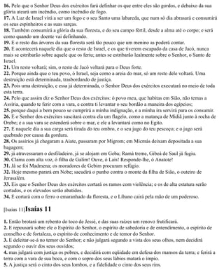 16. Pelo que o Senhor Deus dos exércitos fará definhar os que entre eles são gordos, e debaixo da sua
glória ateará um incêndio, como incêndio de fogo.
17. A Luz de Israel virá a ser um fogo e o seu Santo uma labareda, que num só dia abrasará e consumirá
os seus espinheiros e as suas sarças.
18. Também consumirá a glória da sua floresta, e do seu campo fértil, desde a alma até o corpo; e será
como quando um doente vai definhando.
19. E o resto das árvores da sua floresta será tão pouco que um menino as poderá contar.
20. E acontecerá naquele dia que o resto de Israel, e os que tiverem escapado da casa de Jacó, nunca
mais se estribarão sobre aquele que os feriu; antes se estribarão lealmente sobre o Senhor, o Santo de
Israel.
21. Um resto voltará; sim, o resto de Jacó voltará para o Deus forte.
22. Porque ainda que o teu povo, ó Israel, seja como a areia do mar, só um resto dele voltará. Uma
destruição está determinada, trasbordando de justiça.
23. Pois uma destruição, e essa já determinada, o Senhor Deus dos exércitos executará no meio de toda
esta terra.
24. Pelo que assim diz o Senhor Deus dos exércitos: ó povo meu, que habitas em Sião, não temas a
Assíria, quando te ferir com a vara, e contra ti levantar o seu bordão a maneira dos egípcios;
25. porque daqui a bem pouco se cumprirá a minha indignação, e a minha ira servirá para os consumir.
26. E o Senhor dos exércitos suscitará contra ela um flagelo, como a matança de Midiã junto à rocha de
Orebe; e a sua vara se estenderá sobre o mar, e ele a levantará como no Egito.
27. E naquele dia a sua carga será tirada do teu ombro, e o seu jugo do teu pescoço; e o jugo será
quebrado por causa da gordura.
28. Os assírios já chegaram a Aiate, passaram por Migrom; em Micmás deixam depositada a sua
bagagem;
29. já atravessaram o desfiladeiro, já se alojam em Geba; Ramá treme, Gibeá de Saul já fugiu.
30. Clama com alta voz, ó filha de Galim! Ouve, ó Laís! Responde-lhe, ó Anatote!
31. Já se foi Madmena; os moradores de Gebim procuram refúgio.
32. Hoje mesmo parará em Nobe; sacudirá o punho contra o monte da filha de Sião, o outeiro de
Jerusalém.
33. Eis que o Senhor Deus dos exércitos cortará os ramos com violência; e os de alta estatura serão
cortados, e os elevados serão abatidos.
34. E cortará com o ferro o emaranhado da floresta, e o Líbano cairá pela mão de um poderoso.

[Isaías 11]Isaías   11
1. Então brotará um rebento do toco de Jessé, e das suas raízes um renovo frutificará.
2. E repousará sobre ele o Espírito do Senhor, o espírito de sabedoria e de entendimento, o espírito de
conselho e de fortaleza, o espírito de conhecimento e de temor do Senhor.
3. E deleitar-se-á no temor do Senhor; e não julgará segundo a vista dos seus olhos, nem decidirá
segundo o ouvir dos seus ouvidos;
4. mas julgará com justiça os pobres, e decidirá com eqüidade em defesa dos mansos da terra; e ferirá a
terra com a vara de sua boca, e com o sopro dos seus lábios matará o ímpio.
5. A justiça será o cinto dos seus lombos, e a fidelidade o cinto dos seus rins.
 