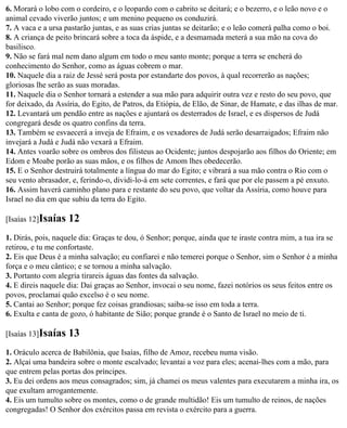 6. Morará o lobo com o cordeiro, e o leopardo com o cabrito se deitará; e o bezerro, e o leão novo e o
animal cevado viverão juntos; e um menino pequeno os conduzirá.
7. A vaca e a ursa pastarão juntas, e as suas crias juntas se deitarão; e o leão comerá palha como o boi.
8. A criança de peito brincará sobre a toca da áspide, e a desmamada meterá a sua mão na cova do
basilisco.
9. Não se fará mal nem dano algum em todo o meu santo monte; porque a terra se encherá do
conhecimento do Senhor, como as águas cobrem o mar.
10. Naquele dia a raiz de Jessé será posta por estandarte dos povos, à qual recorrerão as nações;
gloriosas lhe serão as suas moradas.
11. Naquele dia o Senhor tornará a estender a sua mão para adquirir outra vez e resto do seu povo, que
for deixado, da Assíria, do Egito, de Patros, da Etiópia, de Elão, de Sinar, de Hamate, e das ilhas de mar.
12. Levantará um pendão entre as nações e ajuntará os desterrados de Israel, e es dispersos de Judá
congregará desde os quatro confins da terra.
13. Também se esvaecerá a inveja de Efraim, e os vexadores de Judá serão desarraigados; Efraim não
invejará a Judá e Judá não vexará a Efraim.
14. Antes voarão sobre os ombros dos filisteus ao Ocidente; juntos despojarão aos filhos do Oriente; em
Edom e Moabe porão as suas mãos, e os filhos de Amom lhes obedecerão.
15. E o Senhor destruirá totalmente a língua do mar do Egito; e vibrará a sua mão contra o Rio com o
seu vento abrasador, e, ferindo-o, dividi-lo-á em sete correntes, e fará que por ele passem a pé enxuto.
16. Assim haverá caminho plano para e restante do seu povo, que voltar da Assíria, como houve para
Israel no dia em que subiu da terra do Egito.

[Isaías 12]Isaías   12
1. Dirás, pois, naquele dia: Graças te dou, ó Senhor; porque, ainda que te iraste contra mim, a tua ira se
retirou, e tu me confortaste.
2. Eis que Deus é a minha salvação; eu confiarei e não temerei porque o Senhor, sim o Senhor é a minha
força e o meu cântico; e se tornou a minha salvação.
3. Portanto com alegria tirareis águas das fontes da salvação.
4. E direis naquele dia: Dai graças ao Senhor, invocai o seu nome, fazei notórios os seus feitos entre os
povos, proclamai quão excelso é o seu nome.
5. Cantai ao Senhor; porque fez coisas grandiosas; saiba-se isso em toda a terra.
6. Exulta e canta de gozo, ó habitante de Sião; porque grande é o Santo de Israel no meio de ti.

[Isaías 13]Isaías   13
1. Oráculo acerca de Babilônia, que Isaías, filho de Amoz, recebeu numa visão.
2. Alçai uma bandeira sobre o monte escalvado; levantai a voz para eles; acenai-lhes com a mão, para
que entrem pelas portas dos príncipes.
3. Eu dei ordens aos meus consagrados; sim, já chamei os meus valentes para executarem a minha ira, os
que exultam arrogantemente.
4. Eis um tumulto sobre os montes, como o de grande multidão! Eis um tumulto de reinos, de nações
congregadas! O Senhor dos exércitos passa em revista o exército para a guerra.
 