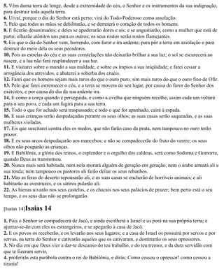 5. Vêm duma terra de longe, desde a extremidade do céu, o Senhor e os instrumentos da sua indignação,
para destruir toda aquela terra.
6. Uivai, porque o dia do Senhor está perto; virá do Todo-Poderoso como assolação.
7. Pelo que todas as mãos se debilitarão, e se derreterá o coração de todos os homens.
8. E ficarão desanimados; e deles se apoderarão dores e ais; e se angustiarão, como a mulher que está de
parto; olharão atônitos uns para os outros; os seus rostos serão rostos flamejantes.
9. Eis que o dia do Senhor vem, horrendo, com furor e ira ardente; para pôr a terra em assolação e para
destruir do meio dela os seus pecadores.
10. Pois as estrelas do céu e as suas constelações não deixarão brilhar a sua luz; o sol se escurecerá ao
nascer, e a lua não fará resplandecer a sua luz.
11. E visitarei sobre o mundo a sua maldade, e sobre os ímpios a sua iniqüidade; e farei cessar a
arrogância dos atrevidos, e abaterei a soberba dos cruéis.
12. Farei que os homens sejam mais raros do que o ouro puro, sim mais raros do que o ouro fino de Ofir.
13. Pelo que farei estremecer o céu, e a terra se movera do seu lugar, por causa do furor do Senhor dos
exércitos, e por causa do dia da sua ardente ira.
14. E como a corça quando é perseguida, e como a ovelha que ninguém recolhe, assim cada um voltará
para o seu povo, e cada um fugirá para a sua terra.
15. Todo o que for achado será traspassado; e todo o que for apanhado, cairá à espada.
16. E suas crianças serão despedaçadas perante os seus olhos; as suas casas serão saqueadas, e as suas
mulheres violadas.
17. Eis que suscitarei contra eles os medos, que não farão caso da prata, nem tampouco no ouro terão
prazer.
18. E os seus arcos despedaçarão aos mancebos; e não se compadecerão do fruto do ventre; os seus
olhos não pouparão as crianças.
19. E Babilônia, a glória dos reinos, o esplendor e o orgulho dos caldeus, será como Sodoma e Gomorra,
quando Deus as transtornou.
20. Nunca mais será habitada, nem nela morará alguém de geração em geração; nem o árabe armará ali a
sua tenda; nem tampouco os pastores ali farão deitar os seus rebanhos.
21. Mas as feras do deserto repousarão ali, e as suas casas se encherão de horríveis animais; e ali
habitarão as avestruzes, e os sátiros pularão ali.
22. As hienas uivarão nos seus castelos, e os chacais nos seus palácios de prazer; bem perto está o seu
tempo, e os seus dias não se prolongarão.

[Isaías 14]Isaías   14
1. Pois o Senhor se compadecerá de Jacó, e ainda escolherá a Israel e os porá na sua própria terra; e
ajuntar-se-ão com eles os estrangeiros, e se apegarão à casa de Jacó.
2. E os povos os receberão, e os levarão aos seus lugares; e a casa de Israel os possuirá por servos e por
servas, na terra do Senhor e cativarão aqueles que os cativaram, e dominarão os seus opressores.
3. No dia em que Deus vier a dar-te descanso do teu trabalho, e do teu tremor, e da dura servidão com
que te fizeram servir,
4. proferirás esta parábola contra o rei de Babilônia, e dirás: Como cessou o opressor! como cessou a
tirania!
 