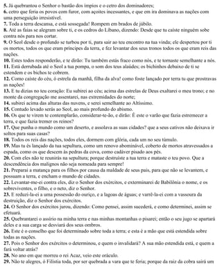 5. Já quebrantou o Senhor o bastão dos ímpios e o cetro dos dominadores;
6. cetro que feria os povos com furor, com açoites incessantes, e que em ira dominava as nações com
uma perseguição irresistível.
7. Toda a terra descansa, e está sossegada! Rompem em brados de júbilo.
8. Até as faias se alegram sobre ti, e os cedros do Líbano, dizendo: Desde que tu caíste ninguém sobe
contra nós para nos cortar.
9. O Seol desde o profundo se turbou por ti, para sair ao teu encontro na tua vinda; ele despertou por ti
os mortos, todos os que eram príncipes da terra, e fez levantar dos seus tronos todos os que eram reis das
nações.
10. Estes todos responderão, e te dirão: Tu também estás fraco como nós, e te tornaste semelhante a nós.
11. Está derrubada até o Seol a tua pompa, o som dos teus alaúdes; os bichinhos debaixo de ti se
estendem e os bichos te cobrem.
12. Como caíste do céu, ó estrela da manhã, filha da alva! como foste lançado por terra tu que prostravas
as nações!
13. E tu dizias no teu coração: Eu subirei ao céu; acima das estrelas de Deus exaltarei o meu trono; e no
monte da congregação me assentarei, nas extremidades do norte;
14. subirei acima das alturas das nuvens, e serei semelhante ao Altíssimo.
15. Contudo levado serás ao Seol, ao mais profundo do abismo.
16. Os que te virem te contemplarão, considerar-te-ão, e dirão: É este o varão que fazia estremecer a
terra, e que fazia tremer os reinos?
17. Que punha o mundo como um deserto, e assolava as suas cidades? que a seus cativos não deixava ir
soltos para suas casas?
18. Todos os reis das nações, todos eles, dormem com glória, cada um no seu túmulo.
19. Mas tu és lançado da tua sepultura, como um renovo abominável, coberto de mortos atravessados a
espada, como os que descem às pedras da cova, como cadáver pisado aos pés.
20. Com eles não te reunirás na sepultura; porque destruíste a tua terra e mataste o teu povo. Que a
descendência dos malignos não seja nomeada para sempre!
21. Preparai a matança para os filhos por causa da maldade de seus pais, para que não se levantem, e
possuam a terra, e encham o mundo de cidades.
22. Levantar-me-ei contra eles, diz o Senhor dos exércitos, e exterminarei de Babilônia o nome, e os
sobreviventes, o filho, e o neto, diz o Senhor.
23. E reduzi-la-ei a uma possessão do ouriço, e a lagoas de águas; e varrê-la-ei com a vassoura da
destruição, diz o Senhor dos exércitos.
24. O Senhor dos exércitos jurou, dizendo: Como pensei, assim sucederá, e como determinei, assim se
efetuará.
25. Quebrantarei o assírio na minha terra e nas minhas montanhas o pisarei; então o seu jugo se apartará
deles e a sua carga se desviará dos seus ombros.
26. Este é o conselho que foi determinado sobre toda a terra; e esta é a mão que está estendida sobre
todas as nações.
27. Pois o Senhor dos exércitos o determinou, e quem o invalidará? A sua mão estendida está, e quem a
fará voltar atrás?
28. No ano em que morreu o rei Acaz, veio este oráculo.
29. Não te alegres, ó Filístia toda, por ser quebrada a vara que te feria; porque da raiz da cobra sairá um
 