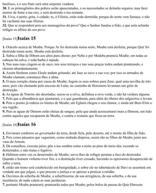 basilisco, e o seu fruto será uma serpente voadora.
30. E os primogênitos dos pobres serão apascentados, e os necessitados se deitarão seguros; mas farei
morrer de fome a tua raiz, e será destruído o teu restante.
31. Uiva, ó porta; grita, ó cidade; tu, ó Filístia, estás toda derretida; porque do norte vem fumaça; e não
há vacilante nas suas fileiras.
32. Que se responderá pois aos mensageiros do povo? Que o Senhor fundou a Sião, e que nela acharão
refúgio os aflitos do seu povo.

[Isaías 15]Isaías   15
1. Oráculo acerca de Moabe. Porque Ar foi destruída numa noite, Moabe está desfeita; porque Quir foi
destruída numa noite, Moabe está desfeita.
2. Subiu a filha de Dibom aos altos para chorar; por Nebo e por Medeba pranteia Moabe; em todas as
cabeças há calva, e toda barba é rapada.
3. Nas suas ruas cingem-se de saco; nos seus terraços e nas suas praças todos andam pranteando, e
choram abundantemente.
4. Assim Hesbom como Eleale andam gritando; até Jaaz se ouve a sua voz; por isso os armados de
Moabe clamam; estremece-lhes a alma.
5. O meu coração clama por causa de Moabe; fogem os seus nobres para Zoar, qual uma novilha de três
anos; pois vão chorando pela encosta de Luíte; no caminho de Horonaim levantam um grito de
destruição.
6. As águas de Ninrim são desoladas; secou-se a relva, definhou a erva verde, e não há verdura alguma.
7. Pelo que a abundância que ajuntaram, e o que guardaram, para além do ribeiro dos salgueiros o levam.
8. Pois o pranto já rodeou os limites de Moabe; até Eglaim chegou o seu clamor, e ainda até Beer-Elim o
seu rugido.
9. Pois as águas de Dimom estão cheias de sangue; pelo que ainda acrescentarei mais a Dimom, um leão
contra aqueles que escaparem de Moabe, e contra o restante que ficou na terra.

[Isaías 16]Isaías   16
1. Enviaram cordeiros ao governador da terra, desde Sela, pelo deserto, até o monte da filha de Sião.
2. Pois como pássaros que vagueiam, como ninhada dispersa, assim são as filhas de Moabe junto aos
vaus do Arnom.
3. Dá conselhos, executa juízo; põe a tua sombra como a noite ao pino do meio-dia; esconde os
desterrados, e não traias o fugitivo.
4. Habitem entre vós os desterrados de Moabe; serve-lhes de refúgio perante a face do destruidor.
Quando o homem violento tiver fim, e a destruição tiver cessado, havendo os opressores desaparecido de
sobre a terra,
5. então um trono será estabelecido em benignidade, e sobre ele no tabernáculo de Davi se assentará em
verdade um que julgue, e que procure a justiça e se apresse a praticar a retidão.
6. Ouvimos da soberba de Moabe, a soberbíssima; da sua arrogância, da sua soberba, e da sua
insolência; de nada valem as suas jactâncias.
7. portanto Moabe pranteará; prantearão todos por Moabe; pelos bolos de passas de Quir-Haresete
 