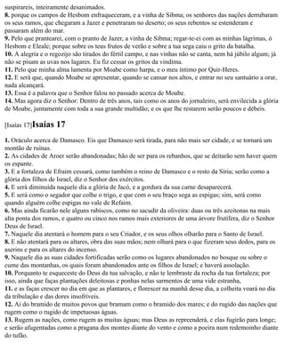 suspirareis, inteiramente desanimados.
8. porque os campos de Hesbom enfraqueceram, e a vinha de Sibma; os senhores das nações derrubaram
os seus ramos, que chegaram a Jazer e penetraram no deserto; os seus rebentos se estenderam e
passaram além do mar.
9. Pelo que prantearei, com o pranto de Jazer, a vinha de Sibma; regar-te-ei com as minhas lágrimas, ó
Hesbom e Eleale; porque sobre os teus frutos de verão e sobre a tua sega caiu o grito da batalha.
10. A alegria e o regozijo são tirados do fértil campo, e nas vinhas não se canta, nem há júbilo algum; já
não se pisam as uvas nos lagares. Eu fiz cessar os gritos da vindima.
11. Pelo que minha alma lamenta por Moabe como harpa, e o meu íntimo por Quir-Heres.
12. E será que, quando Moabe se apresentar, quando se cansar nos altos, e entrar no seu santuário a orar,
nada alcançará.
13. Essa é a palavra que o Senhor falou no passado acerca de Moabe.
14. Mas agora diz o Senhor: Dentro de três anos, tais como os anos do jornaleiro, será envilecida a glória
de Moabe, juntamente com toda a sua grande multidão; e os que lhe restarem serão poucos e débeis.

[Isaías 17]Isaías   17
1. Oráculo acerca de Damasco. Eis que Damasco será tirada, para não mais ser cidade, e se tornará um
montão de ruínas.
2. As cidades de Aroer serão abandonadas; hão de ser para os rebanhos, que se deitarão sem haver quem
os espante.
3. E a fortaleza de Efraim cessará, como também o reino de Damasco e o resto da Síria; serão como a
glória dos filhos de Israel, diz o Senhor dos exércitos.
4. E será diminuída naquele dia a glória de Jacó, e a gordura da sua carne desaparecerá.
5. E será como o segador que colhe o trigo, e que com o seu braço sega as espigas; sim, será como
quando alguém colhe espigas no vale de Refaim.
6. Mas ainda ficarão nele alguns rabiscos, como no sacudir da oliveira: duas ou três azeitonas na mais
alta ponta dos ramos, e quatro ou cinco nos ramos mais exteriores de uma árvore frutífera, diz o Senhor
Deus de Israel.
7. Naquele dia atentará o homem para o seu Criador, e os seus olhos olharão para o Santo de Israel.
8. E não atentará para os altares, obra das suas mãos; nem olhará para o que fizeram seus dedos, para os
aserins e para os altares do incenso.
9. Naquele dia as suas cidades fortificadas serão como os lugares abandonados no bosque ou sobre o
cume das montanhas, os quais foram abandonados ante os filhos de Israel; e haverá assolação.
10. Porquanto te esqueceste do Deus da tua salvação, e não te lembraste da rocha da tua fortaleza; por
isso, ainda que faças plantações deleitosas e ponhas nelas sarmentos de uma vide estranha,
11. e as faças crescer no dia em que as plantares, e florescer na manhã desse dia, a colheita voará no dia
da tribulação e das dores insofríveis.
12. Ai do bramido de muitos povos que bramam como o bramido dos mares; e do rugido das nações que
rugem como o rugido de impetuosas águas.
13. Rugem as nações, como rugem as muitas águas; mas Deus as repreenderá, e elas fugirão para longe;
e serão afugentadas como a pragana dos montes diante do vento e como a poeira num redemoinho diante
do tufão.
 