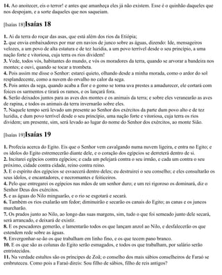 14. Ao anoitecer, eis o terror! e antes que amanheça eles já não existem. Esse é o quinhão daqueles que
nos despojam, e a sorte daqueles que nos saqueiam.

[Isaías 18]Isaías   18
1. Ai da terra do roçar das asas, que está além dos rios da Etiópia;
2. que envia embaixadores por mar em navios de junco sobre as águas, dizendo: Ide, mensageiros
velozes, a um povo de alta estatura e de tez luzidia, a um povo terrível desde o seu princípio, a uma
nação forte e vitoriosa, cuja terra os rios dividem!
3. Vede, todos vós, habitantes do mundo, e vós os moradores da terra, quando se arvorar a bandeira nos
montes; e ouvi, quando se tocar a trombeta.
4. Pois assim me disse o Senhor: estarei quieto, olhando desde a minha morada, como o ardor do sol
resplandecente, como a nuvem do orvalho no calor da sega.
5. Pois antes da sega, quando acaba a flor e o gomo se torna uva prestes a amadurecer, ele cortará com
foices os sarmentos e tirará os ramos, e os lançará fora.
6. Serão deixados juntos para as aves dos montes e os animais da terra; e sobre eles veranearão as aves
de rapina, e todos os animais da terra invernarão sobre eles.
7. Naquele tempo será levado um presente ao Senhor dos exércitos da parte dum povo alto e de tez
luzidia, e dum povo terrível desde o seu princípio, uma nação forte e vitoriosa, cuja terra os rios
dividem; um presente, sim, será levado ao lugar do nome do Senhor dos exércitos, ao monte Sião.

[Isaías 19]Isaías   19
1. Profecia acerca do Egito. Eis que o Senhor vem cavalgando numa nuvem ligeira, e entra no Egito; e
os ídolos do Egito estremecerão diante dele, e o coração dos egípcios se derreterá dentro de si.
2. Incitarei egípcios contra egípcios; e cada um pelejará contra o seu irmão, e cada um contra o seu
próximo, cidade contra cidade, reino contra reino.
3. E o espírito dos egípcios se esvaecerá dentro deles; eu destruirei o seu conselho; e eles consultarão os
seus ídolos, e encantadores, e necromantes e feiticeiros.
4. Pelo que entregarei os egípcios nas mãos de um senhor duro; e um rei rigoroso os dominará, diz o
Senhor Deus dos exércitos.
5. e as águas do Nilo minguarão, e o rio se esgotará e secará.
6. Também os rios exalarão um fedor; diminuirão e secarão os canais do Egito; as canas e os juncos
murcharão.
7. Os prados junto ao Nilo, ao longo das suas margens, sim, tudo o que foi semeado junto dele secará,
será arrancado, e deixará de existir.
8. E os pescadores gemerão, e lamentarão todos os que lançam anzol ao Nilo, e desfalecerão os que
estendem rede sobre as águas.
9. Envergonhar-se-ão os que trabalham em linho fino, e os que tecem pano branco.
10. E os que são as colunas do Egito serão esmagados, e todos os que trabalham, por salário serão
entristecidos.
11. Na verdade estultos são os príncipes de Zoã; o conselho dos mais sábios conselheiros de Faraó se
embruteceu. Como pois a Faraó direis: Sou filho de sábios, filho de reis antigos?
 