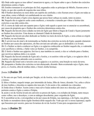 12. Onde estão agora os teus sábios? anunciem-te agora, e te façam saber o que o Senhor dos exércitos
determinou contra o Egito.
13. Estultos tornaram-se os príncipes de Zoã, enganados estão os príncipes de Mênfis; fizeram errar o
Egito, os que são a pedra de esquina das suas tribos.
14. O Senhor derramou no meio deles um espírito de confusão; e eles fizeram errar o Egito em todas as
suas obras, como o bêbedo vai cambaleando no seu vômito.
15. E não haverá para o Egito coisa alguma que possa fazer cabeça ou cauda, ramo ou junco.
16. Naquele dia os egípcios serão como mulheres, e tremerão e temerão por vibrar o Senhor dos
exércitos a sua mão contra eles.
17. E a terra de Judá será um espanto para o Egito; todo aquele a quem isso se anunciar se assombrará,
por causa do propósito que o Senhor dos exércitos determinou contra eles.
18. Naquele dia haverá cinco cidades na terra do Egito que falem a língua de Canaã e façam juramento
ao Senhor dos exércitos. Uma destas se chamará Cidade de destruição.
19. Naquele dia haverá um altar dedicado ao Senhor no meio da terra do Egito, e uma coluna se erigirá
ao Senhor, na sua fronteira.
20. E servirá isso de sinal e de testemunho ao Senhor dos exércitos na terra do Egito; quando clamarem
ao Senhor por causa dos opressores, ele lhes enviará um salvador, que os defenderá e os livrará.
21. E o Senhor se dará a conhecer ao Egito e os egípcios conhecerão ao Senhor naquele dia, e o adorarão
com sacrifícios e ofertas, e farão votos ao Senhor, e os cumprirão.
22. E ferirá o Senhor aos egípcios; feri-los-á, mas também os curará; e eles se voltarão para o Senhor,
que ouvirá as súplicas deles e os curará.
23. Naquele dia haverá estrada do Egito até a Assíria, e os assírios virão ao Egito, e os egípcios irão à
Assíria; e os egípcios adorarão com os assírios.
24. Naquele dia Israel será o terceiro com os egípcios e os assírios, uma benção no meio da terra;
25. porquanto o Senhor dos exércitos os tem abençoado, dizendo: Bem-aventurado seja o Egito, meu
povo, e a Assíria, obra de minhas mãos, e Israel, minha herança.

[Isaías 20]Isaías   20
1. No ano em que Tartã, enviado por Sargão, rei da Assíria, veio a Asdode, e guerreou contra Asdode, e
a tomou;
2. falou o Senhor, naquele tempo, por intermédio de Isaías, filho de Amoz, dizendo: Vai, solta o cilício
de teus lombos, e descalça os sapatos dos teus pés. E ele assim o fez, andando nu e descalço.
3. Então disse o Senhor: Assim como o meu servo Isaías andou três anos nu e descalço, por sinal e
portento contra o Egito e contra a Etiópia,
4. assim o rei da Assíria levará em cativeiro os presos do Egito, e os exilados da Etiópia, tanto moços
como velhos, nus e descalços, e com as nádegas descobertas, para vergonha do Egito.
5. E assombrar-se-ão, e envergonhar-se-ão por causa da Etiópia, sua esperança, e do Egito, sua glória.
6. Então os moradores desta região litorânea dirão naquele dia: Vede que tal é a nossa esperança, aquilo
que buscamos por socorro, para nos livrarmos do rei da Assíria! Como pois escaparemos nós?

[Isaías 21]Isaías   21
 