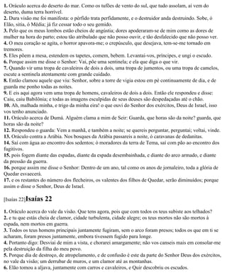1. Oráculo acerca do deserto do mar. Como os tufões de vento do sul, que tudo assolam, aí vem do
deserto, duma terra horrível.
2. Dura visão me foi manifesta: o pérfido trata perfidamente, e o destruidor anda destruindo. Sobe, ó
Elão, sitia, ó Média; já fiz cessar todo o seu gemido.
3. Pelo que os meus lombos estão cheios de angústia; dores apoderaram-se de mim como as dores de
mulher na hora do parto; estou tão atribulado que não posso ouvir, e tão desfalecido que não posso ver.
4. O meu coração se agita, o horror apavora-me; o crepúsculo, que desejava, tem-se-me tornado em
tremores.
5. Eles põem a mesa, estendem os tapetes, comem, bebem. Levantai-vos, príncipes, e ungi o escudo.
6. Porque assim me disse o Senhor: Vai, põe uma sentinela; e ela que diga o que vir.
7. Quando vir uma tropa de cavaleiros de dois a dois, uma tropa de jumentos, ou uma tropa de camelos,
escute a sentinela atentamente com grande cuidado.
8. Então clamou aquele que viu: Senhor, sobre a torre de vigia estou em pé continuamente de dia, e de
guarda me ponho todas as noites.
9. E eis aqui agora vem uma tropa de homens, cavaleiros de dois a dois. Então ele respondeu e disse:
Caiu, caiu Babilônia; e todas as imagens esculpidas de seus deuses são despedaçadas até o chão.
10. Ah, malhada minha, e trigo da minha eira! o que ouvi do Senhor dos exércitos, Deus de Israel, isso
vos tenho anunciado.
11. Oráculo acerca de Dumá. Alguém clama a mim de Seir: Guarda, que horas são da noite? guarda, que
horas são da noite?
12. Respondeu o guarda: Vem a manhã, e também a noite; se quereis perguntar, perguntai; voltai, vinde.
13. Oráculo contra a Arábia. Nos bosques da Arábia passareis a noite, ó caravanas de dedanitas.
14. Saí com água ao encontro dos sedentos; ó moradores da terra de Tema, saí com pão ao encontro dos
fugitivos.
15. pois fogem diante das espadas, diante da espada desembainhada, e diante do arco armado, e diante
da pressão da guerra.
16. porque assim me disse o Senhor: Dentro de um ano, tal como os anos de jornaleiro, toda a glória de
Quedar esvaecerá.
17. e os restantes do número dos flecheiros, os valentes dos filhos de Quedar, serão diminuídos; porque
assim o disse o Senhor, Deus de Israel.

[Isaías 22]Isaías   22
1. Oráculo acerca do vale da visão. Que tens agora, pois que com todos os teus subiste aos telhados?
2. e tu que estás cheia de clamor, cidade turbulenta, cidade alegre; os teus mortos não são mortos à
espada, nem mortos em guerra.
3. Todos os teus homens principais juntamente fugiram, sem o arco foram presos; todos os que em ti se
acharam, foram presos juntamente, embora tivessem fugido para longe.
4. Portanto digo: Desviai de mim a vista, e chorarei amargamente; não vos canseis mais em consolar-me
pela destruição da filha do meu povo.
5. Porque dia de destroço, de atropelamento, e de confusão é este da parte do Senhor Deus dos exércitos,
no vale da visão; um derrubar de muros, e um clamor até as montanhas.
6. Elão tomou a aljava, juntamente com carros e cavaleiros, e Quir descobriu os escudos.
 