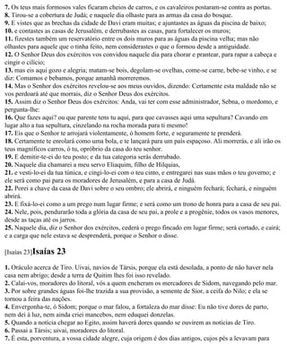 7. Os teus mais formosos vales ficaram cheios de carros, e os cavaleiros postaram-se contra as portas.
8. Tirou-se a cobertura de Judá; e naquele dia olhaste para as armas da casa do bosque.
9. E vistes que as brechas da cidade de Davi eram muitas; e ajuntastes as águas da piscina de baixo;
10. e contastes as casas de Jerusalém, e derrubastes as casas, para fortalecer os muros;
11. fizestes também um reservatório entre os dois muros para as águas da piscina velha; mas não
olhastes para aquele que o tinha feito, nem considerastes o que o formou desde a antiguidade.
12. O Senhor Deus dos exércitos vos convidou naquele dia para chorar e prantear, para rapar a cabeça e
cingir o cilício;
13. mas eis aqui gozo e alegria; matam-se bois, degolam-se ovelhas, come-se carne, bebe-se vinho, e se
diz: Comamos e bebamos, porque amanhã morreremos.
14. Mas o Senhor dos exércitos revelou-se aos meus ouvidos, dizendo: Certamente esta maldade não se
vos perdoará até que morrais, diz o Senhor Deus dos exércitos.
15. Assim diz o Senhor Deus dos exércitos: Anda, vai ter com esse administrador, Sebna, o mordomo, e
pergunta-lhe:
16. Que fazes aqui? ou que parente tens tu aqui, para que cavasses aqui uma sepultura? Cavando em
lugar alto a tua sepultura, cinzelando na rocha morada para ti mesmo!
17. Eis que o Senhor te arrojará violentamente, ó homem forte, e seguramente te prenderá.
18. Certamente te enrolará como uma bola, e te lançará para um país espaçoso. Ali morrerás, e ali irão os
teus magníficos carros, ó tu, opróbrio da casa do teu senhor.
19. E demitir-te-ei do teu posto; e da tua categoria serás derrubado.
20. Naquele dia chamarei a meu servo Eliaquim, filho de Hilquias,
21. e vesti-lo-ei da tua túnica, e cingi-lo-ei com o teu cinto, e entregarei nas suas mãos o teu governo; e
ele será como pai para os moradores de Jerusalém, e para a casa de Judá.
22. Porei a chave da casa de Davi sobre o seu ombro; ele abrirá, e ninguém fechará; fechará, e ninguém
abrirá.
23. E fixá-lo-ei como a um prego num lugar firme; e será como um trono de honra para a casa de seu pai.
24. Nele, pois, pendurarão toda a glória da casa de seu pai, a prole e a progênie, todos os vasos menores,
desde as taças até os jarros.
25. Naquele dia, diz o Senhor dos exércitos, cederá o prego fincado em lugar firme; será cortado, e cairá;
e a carga que nele estava se desprenderá, porque o Senhor o disse.

[Isaías 23]Isaías   23
1. Oráculo acerca de Tiro. Uivai, navios de Társis, porque ela está desolada, a ponto de não haver nela
casa nem abrigo; desde a terra de Quitim lhes foi isso revelado.
2. Calai-vos, moradores do litoral, vós a quem encheram os mercadores de Sidom, navegando pelo mar.
3. Por sobre grandes águas foi-lhe trazida a sua provisão, a semente de Sior, a ceifa do Nilo; e ela se
tornou a feira das nações.
4. Envergonha-te, ó Sidom; porque o mar falou, a fortaleza do mar disse: Eu não tive dores de parto,
nem dei à luz, nem ainda criei mancebos, nem eduquei donzelas.
5. Quando a notícia chegar ao Egito, assim haverá dores quando se ouvirem as notícias de Tiro.
6. Passai a Társis; uivai, moradores do litoral.
7. É esta, porventura, a vossa cidade alegre, cuja origem é dos dias antigos, cujos pés a levavam para
 