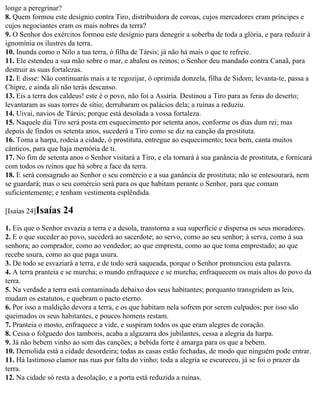 longe a peregrinar?
8. Quem formou este desígnio contra Tiro, distribuidora de coroas, cujos mercadores eram príncipes e
cujos negociantes eram os mais nobres da terra?
9. O Senhor dos exércitos formou este desígnio para denegrir a soberba de toda a glória, e para reduzir à
ignomínia os ilustres da terra.
10. Inunda como o Nilo a tua terra, ó filha de Társis; já não há mais o que te refreie.
11. Ele estendeu a sua mão sobre o mar, e abalou os reinos; o Senhor deu mandado contra Canaã, para
destruir as suas fortalezas.
12. E disse: Não continuarás mais a te regozijar, ó oprimida donzela, filha de Sidom; levanta-te, passa a
Chipre, e ainda ali não terás descanso.
13. Eis a terra dos caldeus! este é o povo, não foi a Assíria. Destinou a Tiro para as feras do deserto;
levantaram as suas torres de sítio; derrubaram os palácios dela; a ruínas a reduziu.
14. Uivai, navios de Társis; porque está desolada a vossa fortaleza.
15. Naquele dia Tiro será posta em esquecimento por setenta anos, conforme os dias dum rei; mas
depois de findos os setenta anos, sucederá a Tiro como se diz na canção da prostituta.
16. Toma a harpa, rodeia a cidade, ó prostituta, entregue ao esquecimento; toca bem, canta muitos
cânticos, para que haja memória de ti.
17. No fim de setenta anos o Senhor visitará a Tiro, e ela tornará à sua ganância de prostituta, e fornicará
com todos os reinos que há sobre a face da terra.
18. E será consagrado ao Senhor o seu comércio e a sua ganância de prostituta; não se entesourará, nem
se guardará; mas o seu comércio será para os que habitam perante o Senhor, para que comam
suficientemente; e tenham vestimenta esplêndida.

[Isaías 24]Isaías   24
1. Eis que o Senhor esvazia a terra e a desola, transtorna a sua superfície e dispersa os seus moradores.
2. E o que suceder ao povo, sucederá ao sacerdote; ao servo, como ao seu senhor; à serva, como à sua
senhora; ao comprador, como ao vendedor; ao que empresta, como ao que toma emprestado; ao que
recebe usura, como ao que paga usura.
3. De todo se esvaziará a terra, e de todo será saqueada, porque o Senhor pronunciou esta palavra.
4. A terra pranteia e se murcha; o mundo enfraquece e se murcha; enfraquecem os mais altos do povo da
terra.
5. Na verdade a terra está contaminada debaixo dos seus habitantes; porquanto transgridem as leis,
mudam os estatutos, e quebram o pacto eterno.
6. Por isso a maldição devora a terra, e os que habitam nela sofrem por serem culpados; por isso são
queimados os seus habitantes, e poucos homens restam.
7. Pranteia o mosto, enfraquece a vide, e suspiram todos os que eram alegres de coração.
8. Cessa o folguedo dos tamboris, acaba a algazarra dos jubilantes, cessa a alegria da harpa.
9. Já não bebem vinho ao som das canções; a bebida forte é amarga para os que a bebem.
10. Demolida está a cidade desordeira; todas as casas estão fechadas, de modo que ninguém pode entrar.
11. Há lastimoso clamor nas ruas por falta do vinho; toda a alegria se escureceu, já se foi o prazer da
terra.
12. Na cidade só resta a desolação, e a porta está reduzida a ruínas.
 